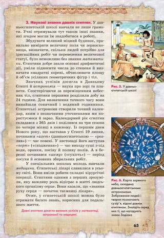65
3. Наукові знання давніх єгиптян. У дав-
ньоєгипетській школі навчали не лише грамо-
ти. Учні отримували тут також інші знання,
які згодом могли їм знадобитися в роботі.
Збудувати великий міцний будинок, пра-
вильно виміряти величину поля чи зерносхо-
вища, визначити, скільки людей потрібно для
іригаційних робіт чи перевезення величезної
статуї, було неможливо без знання математи-
ки. Єгиптяни добре знали основні арифметичні
дії, уміли підносити числа до степеня й виз-
начати квадратні корені, обчислювати площу
й об’єм усіляких геометричних фігур і тіл.
Значних успіхів досягла в Давньому
Єгипті й астрономія — наука про зорі та пла-
нети. Спостерігаючи за переміщенням небес-
них тіл, єгиптяни першими розділили добу на
24 години. Для визначення точного часу вони
винайшли сонячний і водяний годинники.
Єгипетські астрономи створили точний кален-
дар, яким з незначними уточненнями ми ко-
ристуємося й зараз. Календарний рік єгиптян
складався з 365 днів і поділявся на три сезони
по чотири місяці в кожному. Із першим днем
Нового року, що наставав у Єгипті 19 липня,
починався «ахет» (давньоєгипетською — «роз-
лив») — час повені. У листопаді його заступав
«перт» («сходження») — час виходу суші з-під
води, оранки, посіву й поливу полів. А в бе-
резні починався «шему» («сухість») — період
посухи й основних збиральних робіт.
У спеціальних школах молодь навчали
медицини. Єгипетські лікарі славилися в усьо-
му світі. Вони вміли робити складні хірургічні
операції. Єгиптяни одними з перших зрозумі-
ли, яку важливу роль відіграє в житті людсь-
кого організму серце. Вони казали, що «знання
руху серця — початок таємниці лікаря».
Отже, у єгипетській школі можна було
отримати багато знань, корисних для подаль-
шого життя.
Давні єгиптяни досягли великих успіхів у математиці,
астрономії та медицині.
Рис. 5. У давньо­
єгипетській школі
Рис. 6. Карта зоряного
неба, складена
давньоєгипетськими
астрономами.
Зображення людей і
тварин позначають
сузір’я, відомі давнім
єгиптянам. Знайдіть серед
них ті, що нагадують
знаки Зодіака
 