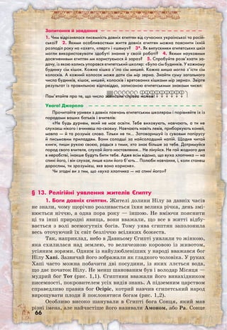 66
Запитання й завдання  —  —  —  —  —  —  —  —  —  —  —  —  —  —  —  —  — 
1. Чим відрізнялася писемність давніх єгиптян від сучасних української та росій-
ської?  2. Якими особливостями життя давніх єгиптян можна пояснити їхній
розподіл року на «ахет», «перт» і «шему»?  3*. Як випускники єгипетських шкіл
могли використовувати здобуті знання у своїй роботі?  4. Якими науковими
досягненнями єгиптян ми користуємося й зараз?  5. Спробуйте розв’язати за-
дачу, із якою колись упорався єгипетський школяр: «Було сім будинків. У кожному
будинку сім кішок. Кожна кішка з’їла сім мишей. Кожна миша могла з’їсти сім
колосків. А кожний колосок може дати сім мір зерна. Знайти суму загального
числа будинків, кішок, мишей, колосків і врятованих кішками мір зерна». Звірте
результат із правильною відповіддю, записаною єгипетськими знаками чисел:
Пам’ятайте про те, що число записане справа наліво!
Увага! Джерело  —  —  —  —  —  —  —  —  —  —  —  —  —  —  —  —  —  —  — 
Прочитайте уривки з давніх повчань єгипетським школярам і порівняйте їх із
порадами ваших батьків і вчителів:
«Не будь дурнем, який не має освіти. Тебе виховують, навчають, а ти не
слухаєш нікого і вчиняєш по-своєму. Навчають навіть левів, приборкують коней,
мавпа — й та розуміє слова. Тільки не ти… Затоваришуй із сувоями папірусу
й письмовим приладдям. Вони солодші за найсолодший напій. Щодня читай
книги, пиши рукою своєю, радься з тими, хто знає більше за тебе. Дотримуйся
порад свого вчителя, слухай його наставляння… Не лінуйся. Не гай жодного дня
в неробстві, інакше будуть бити тебе. Адже всім відомо, що вуха хлопчика — на
спині його, і він слухає, лише коли його б’ють… Полюби навчання, і, коли станеш
дорослим, ти зрозумієш, яке воно корисне».
Чи згодні ви з тим, що «вуха хлопчика — на спині його»?
§ 13. Релігійні уявлення жителів Єгипту
1. Боги давніх єгиптян. Жителі долини Нілу за давніх часів
не знали, чому щорічно розливається їхня велика річка, день змі-
нюється ніччю, а одна пора року — іншою. Не вміючи пояснити
ці та інші природні явища, вони вважали, що все в житті відбу-
вається з волі всемогутніх богів. Тому уява єгиптян заполонила
весь оточуючий їх світ безліччю всіляких божеств.
Так, наприклад, небо в Давньому Єгипті уявляли то жінкою,
яка схилилася над землею, то величезною коровою із животом,
усіяним зорями. Одним із найулюбленіших у народі вважався бог
Нілу Хапі. Зазвичай його зображали як гладкого чоловіка. У руках
Хапі часто можна побачити дві посудини, із яких ллється вода,
що дає початок Нілу. Не менш шанованим був і володар Місяця —
мудрий бог Тот (рис. 1,1). Єгиптяни вважали його винахідником
писемності, покровителем усіх видів знань. А підземним царством
справедливо правив бог Осіріс, котрий навчив єгипетський народ
вирощувати плоди й поклонятися богам (рис. 1,2).
Особливо високо шанували в Єгипті бога Сонця, який мав
різні імена, але найчастіше його називали Амоном, або Ра. Сонце
 