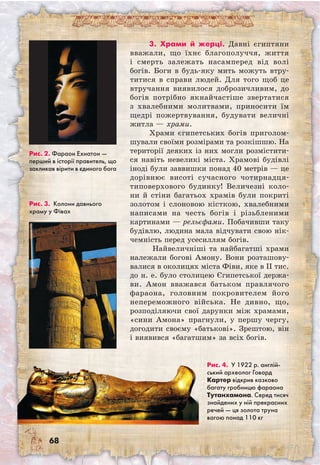 68
3. Храми й жерці. Давні єгиптяни
вважали, що їхнє благополуччя, життя
і смерть залежать насамперед від волі
богів. Боги в будь-яку мить можуть втру-
титися в справи людей. Для того щоб це
втручання виявилося доброзичливим, до
богів потрібно якнайчастіше звертатися
з хвалебними молитвами, приносити їм
щедрі пожертвування, будувати величні
житла — храми.
Храми єгипетських богів приголом-
шували своїми розмірами та розкішшю. На
території деяких із них могли розмістити-
ся навіть невеликі міста. Храмові будівлі
іноді були заввишки понад 40 метрів — це
дорівнює висоті сучасного чотирнадця-
типоверхового будинку! Величезні коло-
ни й стіни багатьох храмів були покриті
золотом і слоновою кісткою, хвалебними
написами на честь богів і різьбленими
картинами — рельєфами. Побачивши таку
будівлю, людина мала відчувати свою нік-
чемність перед усесиллям богів.
Найвеличніші та найбагатші храми
належали богові Амону. Вони розташову-
валися в околицях міста Фіви, яке в II тис.
до н. е. було столицею Єгипетської держа-
ви. Амон вважався батьком правлячого
фараона, головним покровителем його
непереможного війська. Не дивно, що,
розподіляючи свої дарунки між храмами,
«сини Амона» прагнули, у першу чергу,
догодити своєму «батькові». Зрештою, він
і виявився «багатшим» за всіх богів.
Рис. 2. Фараон Ехнатон —
перший в історії правитель, що
закликав вірити в єдиного бога
Рис. 3. Колони давнього
храму у Фівах
Рис. 4. У 1922 р. англій­
ський археолог Говард
Картер відкрив казково
багату гробницю фараона
Тутанхамона. Серед тисяч
знайдених у ній прекрасних
речей — ця золота труна
вагою понад 110 кг
 
