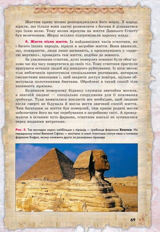 69
Життям храму вповні розпоряджалися його жерці. У народі
вірили, що тільки вони здатні розмовляти з богами й дізнаватися
про їхню волю. Тому вплив жрецтва на життя Давнього Єгипту
був величезним. Жерці всіляко підтримували царську владу.
4. Життя після життя. Із найдавніших часів єгиптяни, як
і багато інших народів, вірили в загробне життя. Вони вважали,
що, помираючи, люди лише засинають, а прокинувшись у «царс-
тві мертвих», провадять там життя, подібне до земного.
За уявленнями єгиптян, душі померлих повинні були обов’яз­
ково час від часу повертатися до своїх тіл. Тому єгиптяни прагнули
врятувати останки людей від швидкого руйнування. Із цією метою
тіла небіжчиків просотували спеціальними розчинами, натирали
смолистими пахощами і, щоб закрити доступ повітря, щільно об-
мотували полотняними бинтами. Оброблені в такий спосіб тіла
називають муміями.
Будинком померлому бідняку служила звичайна могила,
а знатній людині — спеціально споруджена для її поховання
гробниця. Туди намагалися покласти все необхідне, щоб людина
після смерті не бідувала й могла вести звичний спосіб життя.
Чим багатшим за життя був померлий, тим краще родичі могли
забезпечити його на час перебування в загробному світі. А провод-
жаючи в останню путь фараона, єгиптяни взагалі не зупинялися
перед жодними витратами.
Рис. 5. Так виглядає зараз найбільша з пірамід — гробниця фараона Хеопса. На
передньому плані Великий Сфінкс — висічена зі скелі гігантська статуя лева з головою
фараона Хофра, якому належить друга за розмірами піраміда
 