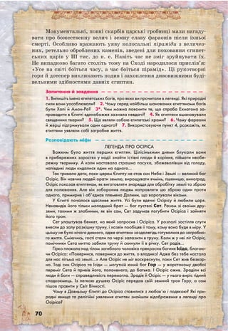 70
Монументальні, повні скарбів царські гробниці мали нагаду-
вати про божественну велич і земну славу фараонів після їхньої
смерті. Особливо вражають уяву колосальні піраміди з величез-
них, ретельно оброблених каменів, зведені для поховання єгипет-
ських царів у III тис. до н. е. Навіть час не зміг зруйнувати їх.
Не випадково багато століть тому на Сході народилося прислів’я:
«Усе на світі боїться часу, а час боїться пірамід». Ці рукотворні
гори й дотепер викликають подив і захоплення дивовижними буді-
вельними здібностями давніх єгиптян.
Запитання й завдання  —  —  —  —  —  —  —  —  —  —  —  —  —  —  —  —  — 
1. Випишіть імена єгипетських богів, про яких ви прочитали в легенді. Які природні
сили вони уособлювали?  2. Чому серед найбільш шанованих єгиптянами богів
були Хапі й Амон-Ра?  3*. Чим можна пояснити те, що спроба Ехнатона за-
провадити в Єгипті єдинобожжя зазнала невдачі?  4. Як єгиптяни вшановували
священних тварин?  5. Що являли собою єгипетські храми?  6. Чому фараони
й жерці підтримували один одного?  7. Використовуючи пункт 4, розкажіть, як
єгиптяни уявляли собі загробне життя.
Розповідають міфи  —  —  —  —  —  —  —  —  —  —  —  —  —  —  —  —  —  — 
Легенда про Осіріса
Важким було життя перших єгиптян. Цілісінькими днями блукали вони
в прибережних заростях у надії знайти їстівні плоди й коріння, піймати необе-
режну тваринку. А коли наставала страшна посуха, збожеволівши від голоду,
напівдикі люди кидалися один на одного…
Так тривало доти, поки царем Єгипту не став син Неба і Землі — великий бог
Осіріс. Він навчив людей орати землю, вирощувати ячмінь, пшеницю, виноград.
Осіріс показав єгиптянам, як виготовляти знаряддя для обробітку землі та зброю
для полювання. Але він заборонив людям направляти цю зброю один проти
одного, примирив і об’єднав племена Долини, що ворогували віками.
У Єгипті почалося щасливе життя. Усі були вдячні Осірісу й любили царя.
Ненавидів його тільки молодший брат — бог пустелі Сет. Разом зі своїми дру-
зями, такими ж злобними, як він сам, Сет задумав погубити Осіріса і зайняти
його трон.
Сет улаштував бенкет, на який запросив і Осіріса. У розпалі застілля слуги
внесли до залу розкішну труну, і хазяїн пообіцяв її тому, кому вона буде в міру. У
цьому не було нічого дивного, адже єгиптяни заздалегідь готувалися до загробно-
го життя. Сміючись, гості стали по черзі залазити в труну. Коли ж у неї ліг Осіріс,
помічники Сета миттю забили труну й скинули її в річку. Сет радів…
Гірко плакала над тілом загиблого чоловіка прекрасна богиня Ісіда, благаю-
чи Осіріса: «Повернися, повернися до життя, о владико! Адже без тебе настала
для нас пітьма на землі…» Але Осіріс не міг воскреснути, поки Сет жив безкар-
но. Тоді син Осіріса та Ісіди — могутній юний бог Гор — у жорстокому двобої
переміг Сета й привів його, полоненого, до батька. І Осіріс ожив. Зраділи всі
люди й боги — справедливість перемогла. Зрадів й Осіріс — у нього виріс гідний
спадкоємець. Із легкою душею Осіріс передав свій земний трон Гору, а сам
пішов правити у Світ Вічності.
Чому в Давньому Єгипті до Осіріса ставилися з любов’ю і подякою? Які при-
родні явища та релігійні уявлення єгиптян знайшли відображення в легенді про
Осіріса?
 