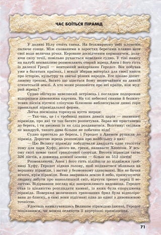 71
Час боїться пірамід
У долині Нілу стоїть спека. На безхмарному небі пломеніє
палюче сонце. Між схованими в заростях берегами плавно несе
свої води велична річка. Кероване досвідченим керманичем, дола-
ючи силу течії, повільно рухається невелике судно. У тіні навісу
на палубі неквапливо розмовляють старий жрець Анен і його гість
із далекої Греції — невтомний мандрівник Геродот. Він побував
уже в багатьох країнах, і всюди збирав матеріал для своєї книги
про історію, культуру та звичаї різних народів. Усе цікаво допит-
ливому грекові, багато що здається йому незвичайним на давній
єгипетській землі. А хто може розповісти про неї краще, ніж муд-
рий жрець?
Судно обігнуло невеликий острівець і поглядам подорожан
відкрилася дивовижна картина. На тлі небесної синяви й безжит-
тєвих пісків пустелі сліпучою білизною виблискували дивні гори
правильної пірамідальної форми.
Легка посмішка торкнула вуста жерця:
— Так-так, це і є гробниці наших давніх царів — знамениті
піраміди, про які ти так багато розпитував. Зараз ми пристанемо
до берега, і ти зможеш їх як слід роздивитися. Воістину: скільки
не мандруй, такого дива більше не побачиш ніде!
Судно пристало до берега, і Геродот з Аненом рушили до
пірамід. Дорогою жрець розповідав про найбільшу з них:
— Цю Велику піраміду побудували двадцять одне століття
тому для царя Хуфу, якого ви, греки, називаєте Хеопсом. У всь-
ому світі немає такої грандіозної споруди. Висота піраміди сягає
326 ліктів, а довжина кожної основи — більш як 512 ліктів!
Розмовляючи, Анен і його гість підійшли до підніжжя гроб-
ниці Хуфу. Геродот підняв голову, щоб подивитися зблизька на
вершину піраміди, і застиг у безмовному здивуванні. Він не бачив
нічого, крім піраміди. Вона закривала землю й небо, примушуючи
людину забути про навколишній світ, відчути трепет перед її ве-
личчю. Відірвавши погляд від заворожливого видовища, Геродот
став із цікавістю розглядати камені, із яких була споруджена
піраміда. Поверхня величезних гранованих брил була відполіро-
вана до блиску, а самі вони підігнані одна до одної з дивовижною
точністю.
Удосталь намилувавшись Великою пірамідою іззовні, Геродот
поцікавився, чи можна оглянути її внутрішні приміщення.
 