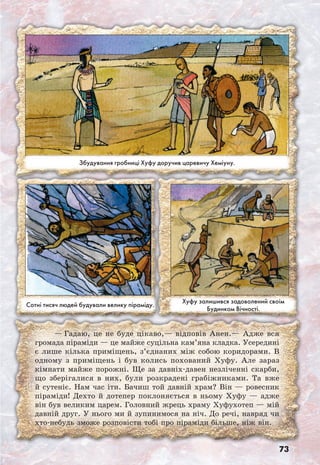 73
— Гадаю, це не буде цікаво,— відповів Анен.— Адже вся
громада піраміди — це майже суцільна кам’яна кладка. Усередині
є лише кілька приміщень, з’єднаних між собою коридорами. В
одному з приміщень і був колись похований Хуфу. Але зараз
кімнати майже порожні. Ще за давніх-давен незліченні скарби,
що зберігалися в них, були розкрадені грабіжниками. Та вже
й сутеніє. Нам час іти. Бачиш той давній храм? Він — ровесник
піраміди! Дехто й дотепер поклоняється в ньому Хуфу — адже
він був великим царем. Головний жрець храму Хуфухотеп — мій
давній друг. У нього ми й зупинимося на ніч. До речі, навряд чи
хто-небудь зможе розповісти тобі про піраміди більше, ніж він.
Хуфу залишився задоволений своїм
Будинком Вічності.
Сотні тисяч людей будували велику піраміду.
Збудування гробниці Хуфу доручив царевичу Хеміуну.
 