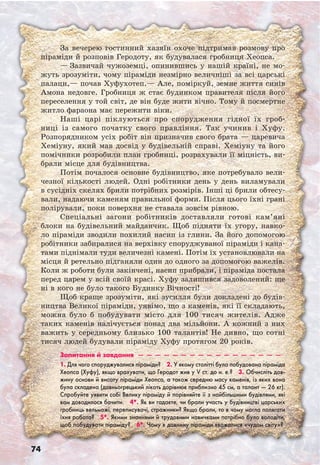 74
За вечерею гостинний хазяїн охоче підтримав розмову про
піраміди й розповів Геродоту, як будувалася гробниця Хеопса.
— Зазвичай чужоземці, опинившись у нашій країні, не мо-
жуть зрозуміти, чому піраміди незмірно величніші за всі царські
палаци,— почав Хуфухотеп.— Але, поміркуй, земне життя синів
Амона недовге. Гробниця ж стає будинком правителя після його
переселення у той світ, де він буде жити вічно. Тому й посмертне
житло фараона має пережити віки.
Наші царі піклуються про спорудження гідної їх гроб-
ниці із самого початку свого правління. Так учинив і Хуфу.
Розпорядником усіх робіт він призначив свого брата — царевича
Хеміуну, який мав досвід у будівельній справі. Хеміуну та його
помічники розробили план гробниці, розрахували її міцність, ви­
брали місце для будівництва.
Потім почалося основне будівництво, яке потребувало вели-
чезної кількості людей. Одні робітники день у день виламували
в сусідніх скелях брили потрібних розмірів. Інші ці брили обтесу-
вали, надаючи каменям правильної форми. Після цього їхні грані
полірували, поки поверхня не ставала зовсім рівною.
Спеціальні загони робітників доставляли готові кам’яні
блоки на будівельний майданчик. Щоб підняти їх угору, навко-
ло піраміди зводили похилий насип із глини. За його допомогою
робітники забиралися на верхівку споруджуваної піраміди і кана-
тами піднімали туди величезні камені. Потім їх установлювали на
місця й ретельно підганяли один до одного за допомогою важелів.
Коли ж роботи були закінчені, насип прибрали, і піраміда постала
перед царем у всій своїй красі. Хуфу залишився задоволений: ще
ні в кого не було такого Будинку Вічності!
Щоб краще зрозуміти, які зусилля були докладені до будів-
ництва Великої піраміди, уявімо, що з каменів, які її складають,
можна було б побудувати місто для 100 тисяч жителів. Адже
таких каменів налічується понад два мільйони. А кожний з них
важить у середньому близько 100 талантів! Не дивно, що сотні
тисяч людей будували піраміду Хуфу протягом 20 років.
Запитання й завдання  —  —  —  —  —  —  —  —  —  —  —  —  —  —  —  —  — 
1. Для чого споруджувалися піраміди?  2. У якому столітті була побудована піраміда
Хеопса (Хуфу), якщо врахувати, що Геродот жив у V ст. до н. е.?  3. Обчисліть дов-
жину основи й висоту піраміди Хеопса, а також середню масу каменів, із яких вона
була складена (давньогрецький лікоть дорівнює приблизно 45 см, а талант — 26 кг).
Спробуйте уявити собі Велику піраміду й порівняйте її з найбільшими будівлями, які
вам доводилося бачити.  4*. Як ви гадаєте, чи брали участь у будівництві царських
гробниць вельможі, переписувачі, стражники? Якщо брали, то в чому могла полягати
їхня робота?  5*. Якими знаннями й трудовими навичками потрібно було володіти,
щоб побудувати піраміду?  6*. Чому в давнину піраміди вважалися «чудом світу»?
 