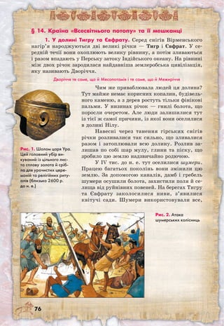 76
§ 14. Країна «Всесвітнього потопу» та її мешканці
1. У долині Тигру та Євфрату. Серед снігів Вірменського
нагір’я народжуються дві великі річки — Тигр і Євфрат. У се-
редній течії вони охоплюють велику рівнину, а потім зливаються
і разом впадають у Перську затоку Індійського океану. На рівнині
між двох річок зародилася найдавніша землеробська цивілізація,
яку називають Дворіччя.
Дворіччя те саме, що й Месопотамія і те саме, що й Межиріччя
Рис. 1. Шолом царя Ура.
Цей головний убір ви-
куваний із цільного лис-
та сплаву золота й сріб-
ла для урочистих цере-
моній та релігійних риту-
алів (близько 2600 р.
до н. е.)
Рис. 2. Атака
шумерських колісниць
Чим же приваблювала людей ця долина?
Тут майже немає корисних копалин, будівель-
ного каменю, а з дерев ростуть тільки фінікові
пальми. У низинах річок — гнилі болота, що
поросли очеретом. Але люди залишилися тут
із тієї ж самої причини, із якої вони оселилися
в долині Нілу.
Навесні через танення гірських снігів
річки розливалися так сильно, що зливалися
разом і затоплювали всю долину. Розлив за-
лишав по собі шар мулу, глини та піску, що
зробило цю землю надзвичайно родючою.
У IV тис. до н. е. тут оселилися шумери.
Працею багатьох поколінь вони змінили цю
землю. За допомогою каналів, дамб і гребель
шумери осушили болота, захистили поля й се-
лища від руйнівних повеней. На берегах Тигру
та Євфрату заколосилися ниви, з’явилися
квітучі сади. Шумери використовували все,
 