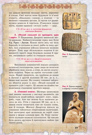 77
що давали фінікові пальми: листя, деревину
й плоди. Свої житла вони будували із в’язок
очерету, обмазаних глиною, а пізніше — із
великих глиняних цеглин. Із часом тут розви-
нулися ремесла й торгівля. З’явилися перші
міста, якими правили «великі люди» — царі.
У IV—III тис. до н. е. поступово формується
цивілізація Дворіччя.
2. «Нехай сильний не кривдить удів
і сиріт». У Південному Дворіччі виникали міс-
та-держави. Наймогутнішими серед них були
Ур, Урук і Лагаш. Кожне місто весь час вело
боротьбу із сусідами за землі, рабів та іншу здо-
бич. Але утримання війська вимагало великих
витрат. Тому царі збільшували податки й по-
винності: прості люди будували палаци й хра-
ми, зміцнювали греблі та очищали канали.
У IV—III тис. до н. е. у Дворіччі виникають
перші міста-держави.
Виконання повинностей нерідко розоряло
селянські господарства, адже люди не встигали
обробляти свою землю, а отже, не могли сплачу-
вати податки. Через це країна поступово слаб-
шала. Новий правитель, що прийшов до влади
в Лагаші у другій половині III тис. до н. е.,
видав нові закони. На уламку глиняної таблич-
ки зберігся рядок із них: «Нехай сильний не
кривдить удів і сиріт». Ці закони на якийсь час
полегшили становище простого народу.
3. «Глиняні книги». Шумери записували
свої знання знаками у вигляді малюнків, що
позначали який-небудь предмет: плуг, зорю,
рибу, гори. Але так можна було написати да-
леко не все. Утім у середині III тис. до н. е.
знаки стали позначати вже не тільки слова,
але й склади. Жителі Дворіччя писали на
глиняних табличках очеретяними паличками.
Їхні загострені краї залишали на сирій глині
знаки у формі клинців (рис. 3). Тому писем-
ність шумерів назвали клинописом. Це письмо
було досить зручним й проіснувало майже три
тисячі років.
Рис. 3. Клинописні таб-
лички
Рис. 4. Знатна людина
в спідниці з козячої вовни
 