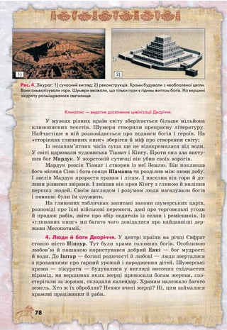 78
Клинопис — видатне досягнення цивілізації Дворіччя.
У музеях різних країн світу зберігається більше мільйона
клинописних текстів. Шумери створили прекрасну літературу.
Найчастіше в ній розповідається про подвиги богів і героїв. На
«сторінках глиняних книг» зберігся й міф про створення світу:
Із незапам’ятних часів суша ще не відокремилася від води.
У світі царювали чудовиська Тіамат і Кінгу. Проти сил зла висту-
пив бог Мардук. У жорстокій сутичці він убив своїх ворогів.
Мардук розсік Тіамат і створив із неї Землю. Він покликав
бога місяця Сіна і бога сонця Шамаша та розділив між ними добу.
І звелів Мардук прорости травам і лісам. І населив він гори й до-
лини різними звірами. І змішав він кров Кінгу з глиною й виліпив
перших людей. Своїм виглядом і розумом люди нагадували богів
і повинні були їм служити.
На глиняних табличках записані закони шумерських царів,
розповіді про їхні військові перемоги, дані про торговельні угоди
й продаж рабів, звіти про збір податків із селян і ремісників. Із
«глиняних книг» ми багато чого довідалися про найдавніші дер­
жави Месопотамії.
4. Люди й боги Дворіччя. У центрі країни на річці Євфрат
стояло місто Ніппур. Тут були храми головних богів. Особливою
любов’ю й пошаною користувався добрий Енкі — бог мудрості
й води. До Іштар — богині родючості й любові — люди зверталися
з проханнями про гарний урожай і народження дітей. Шумерські
храми — зікурати — будувалися у вигляді високих східчастих
пірамід, на вершинах яких жерці приносили богам жертви, спо­
стерігали за зорями, складали календар. Храмам належало багато
земель. Хто ж їх обробляв? Невже вчені жерці? Ні, цим займалися
храмові працівники й раби.
Рис. 4. Зікурат: 1) сучасний вигляд; 2) реконструкція. Храми будували з необпаленої цегли.
Вони символізували гори. Шумери вважали, що тільки гори є гідним житлом богів. На вершині
зікурату розміщувалося святилище
а)
2)1)
 