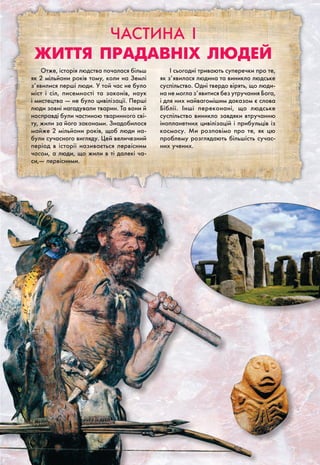 Частина I
Життя прадавніх людей
Отже, історія людства почалася більш
як 2 мільйони років тому, коли на Землі
з’явилися перші люди. У той час не було
міст і сіл, писемності та законів, наук
і мистецтва — не було цивілізації. Перші
люди зовні нагадували тварин. Та вони й
насправді були частиною тваринного сві-
ту, жили за його законами. Знадобилося
майже 2 мільйони років, щоб люди на-
були сучасного вигляду. Цей величезний
період в історії називається первісним
часом, а люди, що жили в ті далекі ча-
си,— первісними.
І сьогодні тривають суперечки про те,
як з’явилася людина та виникло людське
суспільство. Одні твердо вірять, що люди-
на не могла з’явитися без утручання Бога,
і для них найвагомішим доказом є слова
Біблії. Інші переконані, що людське
суспільство виникло завдяки втручанню
інопланетних цивілізацій і прибульців із
космосу. Ми розповімо про те, як цю
проблему розглядають більшість сучас-
них учених.
 