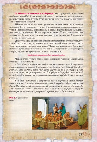 79
Рис. 5. У шумерській
школі
5. Школа починалася в Шумері. Щоб управляти великою
країною, потрібні були грамотні люди: чиновники, переписувачі,
жерці. Таких людей треба було навчити читати, писати, рахувати.
Так виникають школи.
Школу вважали великою родиною, де «батьком» був власник
школи, а його «синами» — учні. Старшокласники допомагали вчи-
телям і вихователям. Дисципліну в школі підтримувала «людина,
яка володіла різкою». Вона карала винних. У школах навчалися
хлопчики, батьки яких могли заплатити за навчання. Дівчатка ж
у школі не навчалися.
Для того щоб опанувати основи математики, астрономії, гео-
графії та інших наук, доводилося вчитися більше десяти років.
Чому навчання тривало так довго? Тому що головними його при-
йомами були переписування та запам’ятовування літературних
творів, наукових трактатів і навіть словників.
Цивілізація неможлива без шкільної освіти.
Через п’ять тисяч років учені знайшли уламки «шкільного
зошита» і прочитали:
«Розгнівалися боги на людей за неслухняність. І вирішили
вони затопити землю й знищити людство. Але добрий бог Енкі
розповів про задуми богів ґречному цареві на ім’я Зіусудра. І нав-
чив він царя, як урятуватися. І збудував Зіусудра величезний
корабель. Він забрав на корабель свою рідню, худобу й насіння всіх
рослин.
Сім днів і сім ночей з небувалою силою вирували зливи. Потоп
залив землю, і носили вітри величезний корабель бурхливими во-
дами. Зіусудра знайшов маленький острівець. І приніс він там ба-
гаті жертви богам. І простили боги людей. Вони дарували Зіусудрі
безсмертне життя в прекрасній країні, де сходить сонце».
 