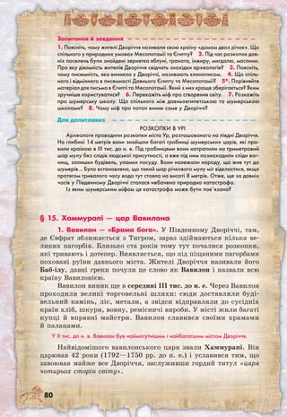 80
Запитання й завдання  —  —  —  —  —  —  —  —  —  —  —  —  —  —  —  —  — 
1. Поясніть, чому жителі Дворіччя називали свою країну «домом двох річок». Що
спільного у природних умовах Месопотамії та Єгипту?  2. Під час розкопок дав-
ніх поселень були знайдені зернятка яблуні, граната, інжиру, мигдалю, маслини.
Про яку діяльність жителів Дворіччя свідчать знахідки археологів?  3. Поясніть,
чому писемність, яка виникла у Дворіччі, називають клинописом.  4. Що спіль-
ного і відмінного в писемності Давнього Єгипту та Месопотамії?  5*. Порівняйте
матеріал для письма в Єгипті та Месопотамії. Який з них краще зберігається? Яким
зручніше користуватися?  6. Перекажіть міф про створення світу.  7. Розкажіть
про шумерську школу. Що спільного між давньоєгипетською та шумерською
школами?  8. Чому міф про потоп виник саме у Дворіччі?
Для допитливих  —  —  —  —  —  —  —  —  —  —  —  —  —  —  —  —  —  —  — 
Розкопки в Урі
Археологи проводили розкопки міста Ур, розташованого на півдні Дворіччя.
На глибині 14 метрів вони знайшли багаті гробниці шумерських царів, які пра-
вили країною в III тис. до н. е. Під гробницями вони натрапили на триметровий
шар мулу без слідів людської присутності, а вже під ним познаходили сліди вог-
нищ, залишки будівель, уламки посуду. Вони належали народу, що жив тут до
шумерів… Було встановлено, що такий шар річкового мулу міг відкластися, якщо
протягом тривалого часу вода тут стояла на висоті 8 метрів. Отже, ще за давніх
часів у Південному Дворіччі сталася небачена природна катастрофа.
Із яким шумерським міфом ця катастрофа може бути пов’язана? 
§ 15. Хаммурапі — цар Вавилона
1. Вавилон — «Брама бога». У Південному Дворіччі, там,
де Євфрат зближається з Тигром, зараз здіймаються кілька ве-
ликих пагорбів. Близько ста років тому тут почалися розкопки,
які тривають і дотепер. Виявляється, що під піщаними пагорбами
поховані руїни давнього міста. Жителі Дворіччя називали його
Баб-ілу, давні греки почули це слово як Вавилон і назвали всю
країну Вавилонією.
Вавилон виник ще в середині III тис. до н. е. Через Вавилон
проходили великі торговельні шляхи: сюди доставляли буді-
вельний камінь, ліс, метали, а звідси відправляли до сусідніх
країн хліб, шкури, вовну, ремісничі вироби. У місті жили багаті
купці й вправні майстри. Вавилон славився своїми храмами
й палацами.
У II тис. до н. е. Вавилон був наймогутнішим і найбагатшим містом Дворіччя.
Найвідомішого вавилонського царя звали Хаммурапі. Він
царював 42 роки (1792—1750 рр. до н. е.) і уславився тим, що
завоював майже все Дворіччя, заслуживши гордий титул «царя
чотирьох сторін світу».
 