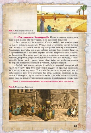 81
2. «Так говорить Хаммурапі!» Цими словами починався
будь-який наказ або лист царя. Про що в них йшлося?
«Так говорить Хаммурапі! Склич людей, які мають поля
на березі каналу Думанум. Нехай вони очистять канал протя-
гом місяця!» — такий наказ цар направив своєму чиновникові.
Хаммурапі розумів, що землеробство робить його країну багатою
й процвітаючою, і наказав вирити довгий широкий канал побли-
зу Вавилона. Від нього воду на поля відводили маленькі канали.
Жителі Дворіччя дивувалися цій системі каналів, як чуду, і нази-
вали її «Хаммурапі — радість народів». Усіх, хто недбало ставився
до справи зміцнення каналів і гребель, суворо карали.
«Людей, які взяли хабара, і свідків у супроводі сторожі від-
прав до мене!» Цар був верховним суддею й прагнув законами
зміцнити свою державу. Тому він безжалісно карав зрадників,
хабарників і тих, хто вештався без діла. Закони, укладені за на-
казом Хаммурапі, були обов’язковими для всіх жителів країни,
адже саме за ними судді карали винних і вирішували суперечки.
Закон — це письмовий документ, що визначає правила життя в суспільстві.
Рис. 1. Розмежування поля із
застосуванням знань з геометрії
Рис. 2. На вулицях Вавилона
 