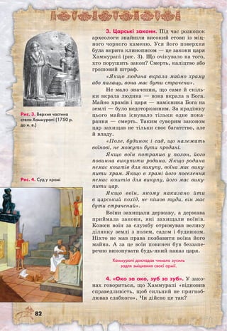 82
3. Царські закони. Під час розкопок
археологи знайшли високий стовп із міц-
ного чорного каменю. Уся його поверхня
була вкрита клинописом — це закони царя
Хаммурапі (рис. 3). Що очікувало на того,
хто порушить закон? Смерть, каліцтво або
грошовий штраф.
«Якщо людина вкрала майно храму
або палацу, вона має бути страчена».
Не мало значення, що саме й скіль-
ки вкрала людина — вона вкрала в Бога.
Майно храмів і царя — намісника Бога на
землі — було недоторканним. За крадіжку
цього майна існувало тільки одне пока-
рання — смерть. Таким суворим законом
цар захищав не тільки своє багатство, але
й владу.
«Поле, будинок і сад, що належать
воїнові, не можуть бути продані.
Якщо воїн потрапив у полон, його
повинна викупити родина. Якщо родина
немає коштів для викупу, воїна має вику-
пити храм. Якщо в храмі його поселення
немає коштів для викупу, його має вику-
пити цар.
Якщо воїн, якому наказано йти
в царський похід, не пішов туди, він має
бути страчений».
Воїни захищали державу, а держава
приймала закони, які захищали воїнів.
Кожен воїн за службу отримував велику
ділянку землі з полем, садом і будинком.
Ніхто не мав права позбавити воїна його
майна. А за це воїн повинен був беззапе-
речно виконувати будь-який наказ царя.
Хаммурапі докладав чимало зусиль
задля зміцнення своєї армії.
4. «Око за око, зуб за зуб». У зако-
нах говориться, що Хаммурапі «відновив
справедливість, щоб сильний не пригноб-
лював слабкого». Чи дійсно це так?
Рис. 3. Верхня частина
стели Хаммурапі (1750 р.
до н. е.)
Рис. 4. Суд у храмі
 