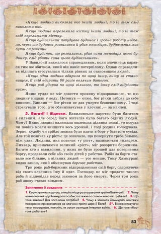 83
«Якщо людина виколола око іншій людині, то їй теж слід
виколоти око.
Якщо людина переломила кістку іншій людині, то їй теж
слід переламати кістку.
Якщо будівельник побудував будинок і зробив роботу недба-
ло, через що будинок розвалився й убив господаря, будівельник має
бути страчений.
Якщо будинок, що розвалився, убив сина господаря цього бу-
динку, слід убити сина цього будівельника».
У Вавилонії вважалося справедливим, коли злочинець карав-
ся тим же збитком, який він наніс потерпілому. Однак справедли-
ва відплата стосувалася тільки рівних за становищем людей.
«Якщо одна людина вдарила по щоці іншу, вищу за стано-
вищем, її слід вдарити 60 разів волячим батогом.
Якщо раб ударив по щоці вільного, то йому слід відрізати
вухо».
Якщо суддя не міг довести провину підозрюваного, то цю
людину кидали у воду. Потонув — отже, бог річки забрав до себе
винного. Виплив — бог річки не дав умерти безневинному. І тоді
страчували того, хто обвинувачував у злочині,— за наклеп.
5. Багатії і бідняки. Вавилонське царство було багатим
і сильним, але серед його жителів було багато бідних людей.
Чому? Якщо людині належала маленька ділянка землі, то посуха
чи повінь могли знищити весь урожай, і тоді родина голодувала.
Зерно, худобу чи срібло можна було взяти в борг у багатого сусіда.
Але той позичав «у ріст»: це означало, що повернути треба більше,
ніж узяв. Людина, яка позичає «у ріст», називається лихварем.
Лихвар, призначаючи великий «ріст», міг розорити боржника.
Багато хто з вавилонян, у яких не було грошей для повернення
боргу, продавали себе або своїх дітей у рабство. Рабів за борги ста-
вало все більше, а вільних людей — усе менше. Тому Хаммурапі
видав закон, який обмежував боргове рабство.
Три роки раб-боржник відпрацьовував свій борг, одержуючи
від свого власника їжу й одяг. Господар не міг продати такого
раба й відповідав перед законом за його смерть. Через три роки
раб знову ставав вільним.
Запитання й завдання  —  —  —  —  —  —  —  —  —  —  —  —  —  —  —  —  — 
1.Користуючиськартою,опишітьмісцерозташуваннякраїниВавилонії.  2.Чому
вавилонськийцарХаммурапіособистостеживзастаномканалівігребель?  3.Що
таке закони? Для чого вони потрібні?  4. Чому в законах Хаммурапі найтяжчі
покарання призначалися за злочини проти царя й Бога?  5*. Використовуючи
текст параграфа, поясніть, як закон захищав інтереси воїнів.  6. Що таке «бор-
гове рабство»? 
 