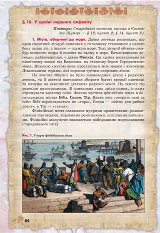 84
§ 16. У країні першого алфавіту
Повтори: Стародавні системи письма в Єгипті
та Шумері — § 12, пункт 2; § 14, пункт 2).
1. Міста, обернені до моря. Давня легенда розповідає, що
один спритний лісоруб опинився у складному становищі: з одного
боку палав ліс, з іншого — шуміло море. Тоді лісоруб обтесав стов-
бур великого кедра й поплив на ньому в море. Батьківщиною ле-
генди, найімовірніше, є давня Фінікія. Ця країна розташована на
північному заході від Вавилона, на східному березі Середземного
моря. Вузькою смугою вона простяглася між морем і високими
Ліванськими горами, які поросли густим кедровим лісом.
На землях Фінікії не було повноводних річок і родючих
земель, та її жителі навчилися збирати багаті врожаї пшениці
та ячменю на невеликих ділянках родючої землі. На схилах гір
зеленіли виноградники. В оливкових гаях зріли оливи, із яких
отримували запашну олію. Значна частина фінікійців жила в ба-
гатолюдних містах Бібл, Сидон, Тір. Назви міст говорять самі за
себе: Бібл перекладається як «гора», Сидон — «місце для рибної
ловлі», а Тір — «скеля».
Фінікійські міста славилися мудрими правителями, розваж-
ливими торговцями, вправними ремісниками, успішними рибалка-
ми. Фінікійці заслужено вважаються найкращими мореплавцями
стародавнього світу.
Рис. 1. У порту фінікійського міста
 