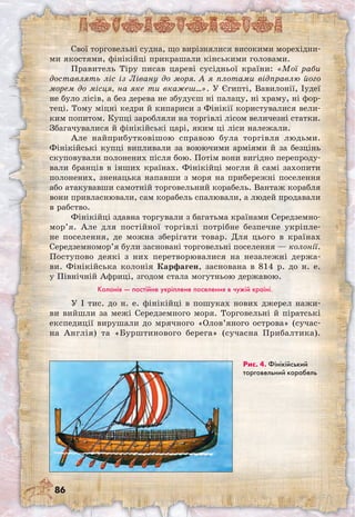 86
Свої торговельні судна, що вирізнялися високими морехідни-
ми якостями, фінікійці прикрашали кінськими головами.
Правитель Тіру писав цареві сусідньої країни: «Мої раби
доставлять ліс із Лівану до моря. А я плотами відправлю його
морем до місця, на яке ти вкажеш…». У Єгипті, Вавилонії, Іудеї
не було лісів, а без дерева не збудуєш ні палацу, ні храму, ні фор-
теці. Тому міцні кедри й кипариси з Фінікії користувалися вели-
ким попитом. Купці заробляли на торгівлі лісом величезні статки.
Збагачувалися й фінікійські царі, яким ці ліси належали.
Але найприбутковішою справою була торгівля людьми.
Фінікійські купці випливали за воюючими арміями й за безцінь
скуповували полонених після бою. Потім вони вигідно перепроду-
вали бранців в інших країнах. Фінікійці могли й самі захопити
полонених, зненацька напавши з моря на прибережні поселення
або атакувавши самотній торговельний корабель. Вантаж корабля
вони привласнювали, сам корабель спалювали, а людей продавали
в рабство.
Фінікійці здавна торгували з багатьма країнами Середземно­
мор’я. Але для постійної торгівлі потрібне безпечне укріпле-
не поселення, де можна зберігати товар. Для цього в країнах
Середземномор’я були засновані торговельні поселення — колонії.
Поступово деякі з них перетворювалися на незалежні держа-
ви. Фінікійська колонія Карфаген, заснована в 814 р. до н. е.
у Північній Африці, згодом стала могутньою державою.
Колонія — постійне укріплене поселення в чужій країні.
У I тис. до н. е. фінікійці в пошуках нових джерел нажи-
ви вийшли за межі Середземного моря. Торговельні й піратські
експедиції вирушали до мрячного «Олов’яного острова» (сучас-
на Англія) та «Бурштинового берега» (сучасна Прибалтика).	
Рис. 4. Фінікійський
торговельний корабель
 