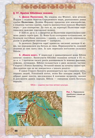 88
Рис. 1. Переселен­ня
єврейських племен до
Палестини
§ 17. Країна біблійних сказань
1. Давня Палестина. На південь від Фінікії, між річкою
Йордан і східним берегом Середземного моря, розташована давня
країна Палестина. Долина Йордану придатна для землеробства,
а південна частина країни, гориста напівпустеля навколо Мертвого
моря,— для скотарства. До того ж, на території Палестини пере-
тиналися важливі торговельні шляхи.
У XIII ст. до н. е. з Дворіччя до Палестини переселилися пле-
мена давніх євреїв (рис. 2). Вони були скотарями-кочівниками, не
будували постійних поселень і храмів, а своїх ідолів перевозили
разом із розбірними житлами — шатрами.
Із далекого Дворіччя євреї принесли численні легенди й мі-
фи, що передавалися від батька до сина. Переказуючи їх, кожний
додавав до них щось своє. Із цих переказів поступово склалася
Біблія.
2. «Книга книг». У перекладі з давньогрецької мови Біблія
означає «книга». Записувати біблійні сказання почали в IX ст.
до н. е. і протягом тисячі років доповнювали їх новими фактами,
міфами, легендами. Біблія складається з двох великих частин:
Старого і Нового Заповіту. Останній виник на початку нашої ери.
Докладніше про це ви довідаєтеся з іншого розділу.
У книзі Старого Заповіту розповідається про створення світу,
перших людей, Усесвітній потоп, яким Бог покарав людей. Тут
зібрані давні тексти, висловлення й повчання мудреців, закони
й документи давніх народів. Біблія — священна книга багатьох
народів.
Біблія — видатна пам’ятка світової культури.
Ур
Єфрат
Тигр
о. Кипр
ВавилонСихем
Вефиль
Хеврон
Герар
Харран
 