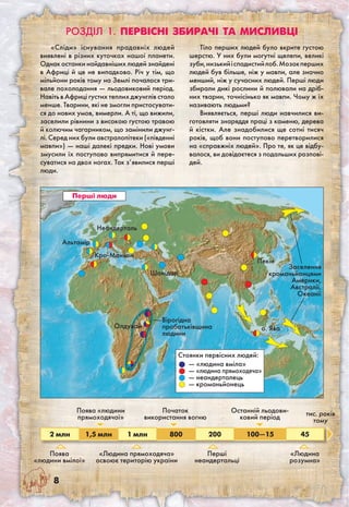 Перші люди
2 млн 1,5 млн 1 млн 800 200 100—15 45
Поява
«людини вмілої»
Поява «людини
прямоходячої»
«Людина прямоходяча»
освоює територію україни
Початок
використання вогню
Останній льодови-
ковий період
Перші
неандертальці
«Людина
розумна»
тис. років
тому
Неандерталь
Альтамір
Кро-Маньон
Шанідар
Олдувай
Пекін
о. Ява
Стоянки первісних людей:
— «людина вміла»
— «людина прямоходяча»
— неандерталець
— кроманьйонець
Вірогідна
прабатьківщина
людини
Заселення
кроманьйонцями
Америки,
Австралії,
Океанії
«Сліди» існування прадавніх людей
виявлені в різних куточках нашої планети.
Однак останки найдавніших людей знайдені
в Африці й це не випадково. Річ у тім, що
мільйони років тому на Землі почалося три-
вале похолодання — льодовиковий період.
Навіть в Африці густих теплих джунглів стало
менше. Тварини, які не змогли пристосувати-
ся до нових умов, вимерли. А ті, що вижили,
заселили рівнини з високою густою травою
й колючим чагарником, що замінили джунг-
лі. Серед них були австралопітеки («південні
мавпи») — наші далекі предки. Нові умови
змусили їх поступово випрямитися й пере-
суватися на двох ногах. Так з’явилися перші
люди.
Тіло перших людей було вкрите густою
шерстю. У них були могутні щелепи, великі
зуби,низькийіспадистийлоб.Мозокперших
людей був більше, ніж у мавпи, але значно
менший, ніж у сучасних людей. Перші люди
збирали дикі рослини й полювали на дріб-
них тварин, точнісінько як мавпи. Чому ж їх
називають людьми?
Виявляється, перші люди навчилися ви-
готовляти знаряддя праці з каменю, дерева
й кістки. Але знадобилися ще сотні тисяч
років, щоб вони поступово перетворилися
на «справжніх людей». Про те, як це відбу-
валося, ви довідаєтеся з подальших розпові-
дей.
Розділ 1. ПЕРВІСНІ збирачі та мисливці
 