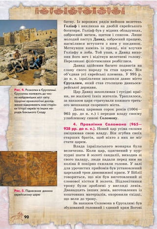 90
битву. Із ворожих рядів вийшов велетень
Голіаф і викликав на двобій єврейського
богатиря. Голіаф був у мідних обладунках,
озброєний мечем, щитом і списом. Лише
молодий пастух Давид, озброєний пращею,
насмілився вступити з ним у поєдинок.
Метнувши камінь із пращі, він влучив
Голіафу в лоба. Той упав, а Давид вихо-
пив його меч і відітнув велетневі голову.
Перелякані філістимляни розбіглися.
Давид здійснив багато подвигів на
славу свого народу та став царем. Він
об’єднав усі єврейські племена. У 995 р.
до н. е. ізраїльтяни захопили давнє місто
Єрусалим, який став столицею давньоєв-
рейської держави.
Цар Давид захоплював і сусідні краї-
ни, не жаліючі їхніх жителів. Траплялося,
за наказом царя страчували кожного треть-
ого мешканця скореного міста.
Давид царював сорок років (1004—	
965 рр. до н. е.) і передав владу своєму
улюбленому синові Соломону.
4. Правління Соломона (965—
928 рр. до н. е.). Новий цар усіма силами
зміцнював свою владу. Він згубив своїх
старших братів, щоб ніхто з них не міг
стати царем.
Влада ізраїльського монарха була
величезна. Коли цар, одягнений у пур-
пурні шати й золоті сандалії, виходив зі
свого палацу, люди падали перед ним на
коліна й покірно схиляли голови. У залі
для урочистих прийомів був установлений
царський трон дивовижної краси. У Біблії
говориться, що він був виготовлений зі
слонової кістки й золота. Підлокітники
трону були зроблені у вигляді левів.
Дванадцять інших левів, виготовлених із
коштовних матеріалів, охороняли східці,
що вели до трону.
За наказом Соломона в Єрусалимі був
збудований головний і єдиний храм Богові
Рис. 4. Розкопки в Єрусалимі.
Єрусалим належить до чис-
ла найдавніших міст світу.
Щорічні археологічні дослід-
ження відкривають нові сторін-
ки історії євреїв та інших на-
родів Близького Сходу
Рис. 5. Піднесення данини
єврейському царю
 