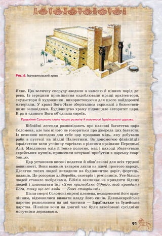 91
Яхве. Цю величну споруду зводили з каменю й цінних порід де-
рева. Із середини приміщення оздоблювали кращі архітектори,
скульптори й художники, використовуючи для цього найдорожчі
матеріали. У храмі Бога Яхве зберігалися скрижалі з божествен-
ними заповідями. Будівництво храму підвищило авторитет царя.
Віра в єдиного Бога об’єднала євреїв.
Правління Соломона стало часом розквіту й могутності Ізраїльського царства.
Біблійні легенди розповідають про казкові багатства царя
Соломона, але там нічого не говориться про джерела цих багатств.
Із великою вигодою для себе цар продавав мідь, яку добували
раби в пустелі на півдні Палестини. За допомогою фінікійців
ізраїльтяни вели успішну торгівлю з різними країнами Передньої
Азії. Маслинова олія й тонке полотно, мед і пахощі збагачували
єврейських купців, приносили нечувані прибутки в царську скар-
бницю.
Цар установив високі податки й обов’язкові для всіх трудові
повинності. Вони важким тягарем лягли на плечі простого народу.
Десятки тисяч людей виходили на будівництво доріг, фортець,
палаців. Це розоряло хліборобів, скотарів і ремісників. Усе більше
людей ставало жебраками. Біблія закликає не кривдити бідних
людей і допомагати їм: «Хто пригноблює бідного, той кривдить
Бога, тому що всі люди — Божі створіння!».
Після смерті Соломона окремі племена, незадоволені його прав-
лінням, відмовилися визнати владу його синів. Давньоєврейське
царство розкололося на дві частини — Ізраїльське та Іудейське
царства. Пізніше вони на довгий час були завойовані сусідніми
могутніми державами.
Рис. 6. Ієрусалимський храм
 