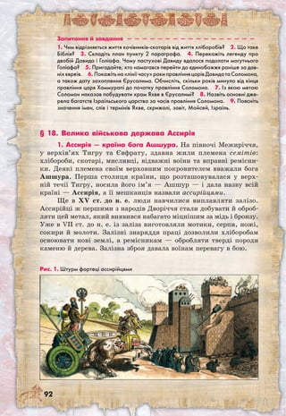 92
Запитання й завдання  —  —  —  —  —  —  —  —  —  —  —  —  —  —  —  —  — 
1. Чим відрізняється життя кочівників-скотарів від життя хліборобів?  2. Що таке
Біблія?  3. Складіть план пункту 2 параграфа.  4. Перекажіть легенду про
двобій Давида і Голіафа. Чому пастухові Давиду вдалося подолати могутнього
Голіафа?  5. Пригадайте, хто намагався перейти до єдинобожжя раніше за дав-
ніхєвреїв.  6.Покажітьна«лініїчасу»рокиправлінняцарівДавидатаСоломона,
а також дату захоплення Єрусалима. Обчисліть, скільки років минуло від кінця
правління царя Хаммурапі до початку правління Соломона.  7. Із якою метою
Соломон наказав побудувати храм Яхве в Єрусалимі?  8. Назвіть основні дже-
рела багатств Ізраїльського царства за часів правління Соломона.  9. Поясніть
значення імен, слів і термінів Яхве, скрижалі, завіт, Мойсей, Ізраїль.
§ 18. Велика військова держава Ассирія
1. Ассирія — країна бога Ашшура. На півночі Межиріччя,
у верхів’ях Тигру та Євфрату, здавна жили племена семітів:
хлібороби, скотарі, мисливці, відважні воїни та вправні ремісни-
ки. Деякі племена своїм верховним покровителем вважали бога
Ашшура. Перша столиця країни, що розташовувалася у верх-
ній течії Тигру, носила його ім’я — Ашшур — і дала назву всій
країні — Ассирія, а її мешканців назвали ассирійцями.
Ще в XV ст. до н. е. люди навчилися виплавляти залізо.
Ассирійці ж першими з народів Дворіччя стали добувати й оброб-
ляти цей метал, який виявився набагато міцнішим за мідь і бронзу.
Уже в VII ст. до н. е. із заліза виготовляли мотики, серпи, ножі,
сокири й молоти. Залізні знаряддя праці дозволили хліборобам
освоювати нові землі, а ремісникам — обробляти тверді породи
каменю й дерева. Залізна зброя давала воїнам перевагу в бою.
Рис. 1. Штурм фортеці ассирійцями
 