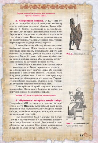 93
Перше тисячоліття до нашої ери називають
«раннім залізним віком».
2. Ассирійське військо. У IX—VIII ст.
до н. е. ассирійські царі створили численну
армію, озброєну залізною зброєю. Традиційні
піхота й бойові колісниці в ассирійсько-
му війську вперше доповнилися кіннотою.
Вершники поєднали стрімкість колісниць
і легкість піхоти. Вони могли раптово напасти
на супротивника та, примусивши його тікати,
переслідували відступаючих ворогів.
В ассирійському війську були спеціальні
будівельні загони. Вони споруджували мости,
наводили переправи, прокладали дороги для
бойових колісниць, робили підкопи під стіни
фортець. За необхідності військові будівельни-
ки могли зробити насип або, навпаки, зруйну-
вати греблю та затопити вороже місто.
В ассирійців з’явилася нова грізна зброя
— катапульти. Вони перекидали через сті-
ни обложених міст кам’яні ядра або глиняні
посудини з палаючою смолою. Упавши, така
посудина розбивалася, і смола, що продовжу-
вала горіти, підпалювала все навколо. Тарани,
стінопробивні знаряддя, облогові вежі трощи-
ли оборонні споруди обложених міст.
В ассирійській армії існувала жорстока
дисципліна. Будь-якого боягуза чи воїна, що
порушив наказ, безжалісно карали.
Майже 200 років ассирійці не знали поразок.
3. «Правителі чотирьох сторін світу».
Наприкінці VIII ст. до н. е. столицею Ассирії
стало місто Ніневія. Ассирійські царі гордо
називали себе «правителями чотирьох сторін
світу», адже їхня непереможна армія захопи-
ла величезні території.
«За допомогою бога Ашшура та богині
Іштар я захопив Фіви. Усі багатства царсько-
го палацу доставили мені. Два високі золоті
обеліски, що стояли біля воріт святилища,
я вирвав із їхніх місць і забрав до Ассирії…
Рис. 2. Ассирійський воїн
Рис. 3. Ассирійський цар
Сінахериб на троні
 