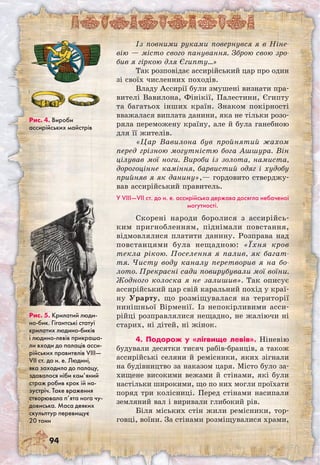 94
Із повними руками повернувся я в Ніне­
вію — місто свого панування. Зброю свою зро-
бив я гіркою для Єгипту…»
Так розповідає ассирійський цар про один
зі своїх численних походів.
Владу Ассирії були змушені визнати пра-
вителі Вавилона, Фінікії, Палестини, Єгипту
та багатьох інших країн. Знаком покірності
вважалася виплата данини, яка не тільки розо-
ряла переможену країну, але й була ганебною
для її жителів.
«Цар Вавилона був пройнятий жахом
перед грізною могутністю бога Ашшура. Він
цілував мої ноги. Вироби із золота, намиста,
дорогоцінне каміння, барвистий одяг і худобу
прийняв я як данину»,— гордовито стверджу-
вав ассирійський правитель.
У VIII—VII ст. до н. е. ассирійська держава досягла небаченої
могутності.
Скорені народи боролися з ассирійсь-
ким пригнобленням, піднімали повстання,
відмовлялися платити данину. Розправа над
повстанцями була нещадною: «Їхня кров
текла рікою. Поселення я палив, як багат-
тя. Чисту воду каналу перетворив я на бо-
лото. Прекрасні сади повирубували мої воїни.
Жодного колоска я не залишив». Так описує
ассирійський цар свій каральний похід у краї-
ну Урарту, що розміщувалася на території
нинішньої Вірменії. Із непокірливими асси-
рійці розправлялися нещадно, не жаліючи ні
старих, ні дітей, ні жінок.
4. Подорож у «лігвище левів». Ніневію
будували десятки тисяч рабів-бранців, а також
ассирійські селяни й ремісники, яких зігнали
на будівництво за наказом царя. Місто було за-
хищене високими вежами й стінами, які були
настільки широкими, що по них могли проїхати
поряд три колісниці. Перед стінами насипали
земляний вал і виривали глибокий рів.
Біля міських стін жили ремісники, тор-
говці, воїни. За стінами розміщувалися храми,
Рис. 5. Крилатий люди-
но-бик. Гігантські статуї
крилатих людино-биків
і людино-левів прикраша-
ли входи до палаців асси-
рійських правителів VIII—
VII ст. до н. е. Людині,
яка заходила до палацу,
здавалося ніби кам’яний
страж робив крок їй на-
зустріч. Таке враження
створювала п’ята нога чу-
довиська. Маса деяких
скульптур перевищує
20 тонн
Рис. 4. Вироби
ассирійських майстрів
 