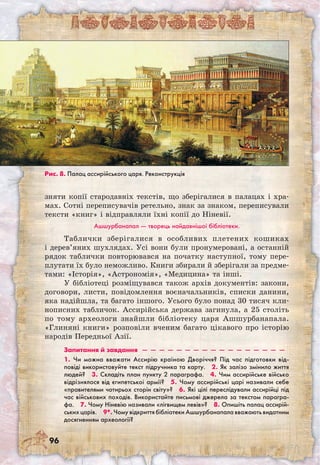 96
зняти копії стародавніх текстів, що зберігалися в палацах і хра-
мах. Сотні переписувачів ретельно, знак за знаком, переписували
тексти «книг» і відправляли їхні копії до Ніневії.
Ашшурбанапал — творець найдавнішої бібліотеки.
Таблички зберігалися в особливих плетених кошиках
і дерев’яних шухлядах. Усі вони були пронумеровані, а останній
рядок таблички повторювався на початку наступної, тому пере-
плутати їх було неможливо. Книги збирали й зберігали за предме-
тами: «Історія», «Астрономія», «Медицина» та інші.
У бібліотеці розміщувався також архів документів: закони,
договори, листи, повідомлення воєначальників, списки данини,
яка надійшла, та багато іншого. Усього було понад 30 тисяч кли-
нописних табличок. Ассирійська держава загинула, а 25 століть
по тому археологи знайшли бібліотеку царя Ашшурбанапала.
«Глиняні книги» розповіли вченим багато цікавого про історію
народів Передньої Азії.
Запитання й завдання  —  —  —  —  —  —  —  —  —  —  —  —  —  —  —  —  — 
1. Чи можна вважати Ассирію країною Дворіччя? Під час підготовки від-
повіді використовуйте текст підручника та карту.  2. Як залізо змінило життя
людей?  3. Складіть план пункту 2 параграфа.  4. Чим ассирійське військо
відрізнялося від єгипетської армії?  5. Чому ассирійські царі називали себе
«правителями чотирьох сторін світу»?  6. Які цілі переслідували ассирійці під
час військових походів. Використайте письмові джерела за текстом парагра-
фа.  7. Чому Ніневію називали «лігвищем левів»?  8. Опишіть палац ассирій-
ських царів.  9*. Чому відкриття бібліотеки Ашшурбанапала вважають видатним
досягненням археології? 
Рис. 8. Палац ассирійського царя. Реконструкція
 