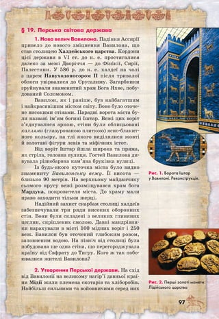 97
§ 19. Перська світова держава
1. Нова велич Вавилона. Падіння Ассирії
привело до нового зміцнення Вавилона, що
став столицею Халдейського царства. Кордони
цієї держави в VI ст. до н. е. простягалися
далеко за межі Дворіччя — до Фінікії, Сирії,
Палестини. У 586 р. до н. е. халдеї на чолі
з царем Навуходоносором ІІ після тривалої
облоги увірвалися до Єрусалиму. Загарбники
зруйнували знаменитий храм Бога Яхве, побу-
дований Соломоном.
Вавилон, як і раніше, був найбагатшим
і найкрасивішим містом світу. Воно було оточе-
не високими стінами. Парадні ворота міста бу-
ли названі ім’ям богині Іштар. Вежі цих воріт
з’єднувалися аркою, стіни були облицьовані
кахлями (глазурованою плиткою) ясно-блакит-
ного кольору, на тлі якого виділялися жовті
й золотаві фігури левів та міфічних істот.
Від воріт Іштар йшла широка та пряма,
як стріла, головна вулиця. Гостей Вавилона ди-
вувала різнобарвна кам’яна бруківка вулиці.
Із будь-якого куточка міста було видно
знамениту Вавилонську вежу. Її висота —
близько 90 метрів. На верхньому майданчику
сьомого ярусу вежі розміщувався храм бога
Мардука, покровителя міста. До храму мали
право заходити тільки жерці.
Надійний захист скарбам столиці халдеїв
забезпечували три ряди високих оборонних
стін. Вони були складені з великих глиняних
цеглин, скріплених смолою. Давні мандрівни-
ки нарахували в місті 100 мідних воріт і 250
веж. Вавилон був оточений глибоким ровом,
заповненим водою. На північ від столиці була
побудована ще одна стіна, що перегороджувала
країну від Євфрату до Тигру. Кого ж так побо-
ювалися жителі Вавилона?
2. Утворення Перської держави. На схід
від Вавилонії на великому нагір’ї давньої краї-
ни Мідії жили племена скотарів та хліборобів.
Найбільш сильними та войовничими серед них
Рис. 1. Ворота Іштар
у Вавилоні. Реконструкція.
Рис. 2. Перші золоті монети
Лідійського царства
 