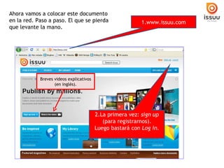 Ahora vamos a colocar este documento en la red. Paso a paso. El que se pierda que levante la mano. 1.www.issuu.com 2.La primera vez: sign up (para registrarnos). Luego bastará con Log in. Breves videos explicativos (en inglés).