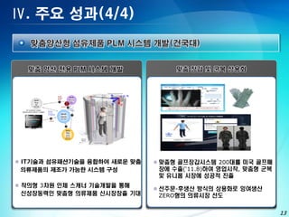 Ⅳ. 주요 성과(4/4)




 IT기술과 섬유패션기술을 융합하여 새로운 맞춤    맞춤형 골프장갑시스템 200대를 미국 골프매
  의류제품의 제조가 가능한 시스템 구성          장에 수출(‘11.8)하여 영업시작, 맞춤형 군복
                                및 유니폼 시장에 성공적 진출
 착의형 3차원 인체 스캐너 기술개발을 통해
                               선주문-후생산 방식의 상용화로 잉여생산
  신성장동력인 맞춤형 의류제품 신시장창출 기대      ZERO형의 의류시장 선도
             •                             •

                                                              13
 