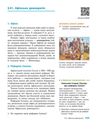 §41. Афінська демократія 125
§41. Афінська демократія
1. Афіни
У ході персько-грецьких війн один із грець-
ких полісів — Афіни — зумів стати могутні-
шим, ніж був до цього. У середині V ст. до н. е.
поліс увійшов у період свого «золотого віку».
Розквіт Афін пов’язують із їхнім особли-
вим політичним устроєм — демократією, тоб-
то «владою народу». Проте Афіни не завжди
були демократичними. У найдавніші часи тут
правили монархи, навколо яких збиралася
рада із представників найшляхетніших родин
міста — ареопаг. Одним із найвідоміших мо-
нархів був напівлегендарний Тесей, який, за
переказами, убив чудовисько з тілом людини
й головою бика — Мінотавра.
2. Реформи Солона
Афінський політик Солон у 594—593 рр.
до н. е. провів низку важливих реформ. По-
перше, він домігся звільнення людей із борго-
вого рабства — скасував борги, заставою для
яких була земля або особа самого боржника,
і заборонив надалі робити такі позики. Ці змі-
ни полегшили життя афінського населення.
Також Солон поділив усіх громадян Афін
на чотири групи залежно від доходів. Кожен
громадянин міг брати участь в управлінні
державою. Проте що більший дохід мав гро-
мадянин, то вищу посаду міг обійняти.
Реформи Солона, як стверджують істори-
ки, розпочали шлях Афін до демократичного
устрою, а самого Солона називають «заснов­
ником Афінської демократії».
? Які недоліки мали реформи Солона?
ВИСЛОВІТЬ ВЛАСНУ ДУМКУ
„
„ Складіть «асоціативний кущ» до
поняття «демократія».
Джерела повідомляють
Римський історик Плутарх
про реформи Солона
Цим заходом (проведеними
перетвореннями — Авт.) Солон
не догодив жодній зі сторін, адже
багаті були невдоволені втратою
своїх цінностей, а бідні — тим,
що земля не була розділена заново,
як вони сподівались, і тим, що
Солон не встановив абсолютну
рівність, як це зробив Лікург.
?
? Яким було ставлення різних верств
афінського суспільства до реформ
Солона? Чому?
Селяни знищують боргові камені
на своїх полях після реформи
Солона. Сучасний малюнок.
rnk.com.ua/104236
 