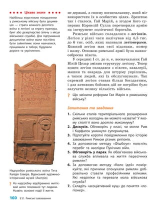 160 §51. Римські завоювання
не державі, а своєму воєначальнику, який міг
використати їх в особистих цілях. Зрештою
так і сталося. Гай Марій, а згодом його су-
перник Корнелій Сулла перетворили армію
на інструмент політичної боротьби.
Римське військо складалося з легіонів.
Легіон у різні часи налічував від 4,5 тис.
до 6 тис. осіб, яких називали легіонерами.
Кожний легіон мав свої відзнаки, номер
і назву. Основою римської армії була важко-
озброєна піхота.
У середині І ст. до н. е. воєначальник Гай
Юлій Цезар змінив структуру легіону. Тепер
кожен легіон складався з піхоти, кавалерії,
машин та знарядь для штурму укріплень,
а також людей, які їх обслуговували. Так
окремий легіон ставав більш боєздатним,
і для активних бойових дій не потрібно було
залучати велику кількість війська.
? Що змінили реформи Гая Марія в римському
війську?
Запитання та завдання
1. Скільки етапів територіального розширення
римських володінь ви можете назвати? У яко­
му столітті воно досягло максимуму?
2. Дискусія. Обговоріть у класі, чи могли Рим
і Карфаген уникнути суперництва.
3. Підготуйте короткі повідомлення про історію
завоювання Римом різних регіонів.
4. За допомогою методу «Фішбоун» поясніть
перебіг та наслідки Пунічних війн.
5. Обговоріть у парах. Як обов’язкова військо­
ва служба впливала на життя пересічних
римлян?
6. За допомогою методу «Коло ідей» помір­
куйте, які причини спонукали римлян доб­
ровільно ставати професійними воїнами.
Які недоліки та переваги мала військова
служба?
7. Складіть «асоціативний кущ» до поняття «ле­
гіонер».
Цікаво знати
Найбільш жорстоким покаранням
у римському війську була децима­
ція — страта кожного десятого
воїна в легіоні за втрату прапора,
бунт або дезертирство (втечу з місця
військової служби). Для підтримання
дисципліни воїни мали постійно
бути зайнятими: вони навчалися,
працювали в таборі, будували
дороги та укріплення.
Надгробок римського воїна Тита
Калідія Севера. Віденський художньо-
історичний музей (Австрія).
?
? На надгробку відображено життє­
вий шлях похованої тут людини.
Назвіть основні події її життя.
 