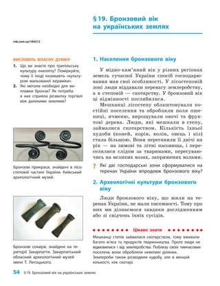 54 §19. Бронзовий вік на українських землях
§19. Бронзовий вік
на українських землях
1. Населення бронзового віку
У мідно-кам’яний вік у різних регіонах
земель сучасної України спосіб господарю-
вання мав свої особливості. У лісостеповій
зоні люди віддавали перевагу землеробству,
а в степовій — скотарству. У бронзовий вік
ці відмінності поглибилися.
Мешканці лісостепу облаштовували по-
стійні поселення та обробляли поля пше-
ниці, ячменю, вирощували овочі та фрук-
тові дерева. Люди, які мешкали в степу,
займалися скотарством. Кількість їхньої
худоби (коней, корів, волів, овець і кіз)
стала більшою. Вони переганяли її двічі на
рік — на зимові та літні пасовища, і пере-
селялися слідом за тваринами, пересуваю-
чись на великих возах, запряжених волами.
? Які дві господарські зони сформувалися на
теренах України впродовж бронзового віку?
2. Археологічні культури бронзового
віку
Люди бронзового віку, що жили на те­
ренах України, не мали писемності. Тому про
них ми дізнаємося завдяки дослідженням
або зі свідчень їхніх сусідів.
ВИСЛОВІТЬ ВЛАСНУ ДУМКУ
1. Що ви знаєте про трипільську
культуру енеоліту? Поміркуйте,
чому її іноді називають «культу­
рою мальованої кераміки».
2. Які метали необхідні для ви­
плавки бронзи? Як потреба
в них сприяла розвитку торгівлі
між далекими землями?
Бронзові сокири, знайдені на те­
риторії Закарпаття. Закарпатський
обласний археологічний музей
імені Т. Легоцького.
Бронзові прикраси, знайдені в лісо­
степовій частині України. Київський
археологічний музей.
Цікаво знати
Мешканці степів займалися скотарством, тому вживали
багато м’яса та продуктів тваринництва. Проте люди не
відмовилися і від землеробства. Поблизу своїх тимчасових
поселень вони обробляли невеликі ділянки.
Землероби також розводили худобу, але в меншій
кількості, ніж скотарі.
rnk.com.ua/104212
 