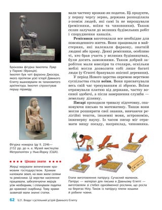 62 §21. Влада і суспільний устрій Давнього Єгипту
вали частину врожаю як податок. Ці продукти,
у першу чергу зерно, держава розподіляла
з-поміж людей, які самі їх не вирощували
(ремісники, воїни та чиновники). Також
селян залучали до великих будівельних робіт
і спорудження каналів.
Ремісники виготовляли все необхідне для
повсякденного життя. Вони працювали в май-
стернях, які належали фараону, знатній
людині або храму. Деякі ремісники, особливо
ті, хто брав участь у великих будівництвах,
були досить заможними. Також добрий за-
робіток мали ювеліри та столяри, оскільки
меблі могли дозволити собі лише багаті
люди (у Єгипті бракувало якісної деревини).
У період Нового царства окремою верствою
суспільства стали воїни. Вони присвячували
весь свій час тренуванням зі зброєю. Воїни
отримували платню від держави, частку во-
єнної здобичі, а після завершення служби —
земельну ділянку.
Писарі проходили тривалу підготовку, опа-
новуючи письмо та математику. Також вони
могли розширити свої знання, вивчаючи ре-
лігійні тексти, іноземні мови, астрономію,
інженерну науку. Із часом писар міг отри-
мати вищу посаду, наприклад, чиновника.
Бронзова фігурка Імхотепа. Лувр
у Парижі (Франція).
Імхотеп був чаті фараона Джосера,
якого протягом усієї історії Давнього
Єгипту вшановували як талановитого
архітектора. Імхотеп спроєктував
першу піраміду.
Фігурка номарха Іду ІІ. 2246—
2152 рр. до н. е. Музей мистецтва
Метрополітен у Нью-Йорку (США).
Етапи виготовлення папірусу. Сучасний малюнок.
Папірус — матеріал для письма в Давньому Єгипті —
виготовляли зі стебел однойменної рослини, що росла
на берегах Нілу. Також із папірусу плели кошики
й робили човни.
Цікаво знати
Жерці керували величезним хра­
мовим господарством. Храмам
належали землі, на яких жили селяни
та ремісники. Ці верстви населення
працювали, забезпечуючи жерців
усім необхідним, і сплачували податки
до храмової скарбниці. Тому храми
зазвичай мали значні статки.
 