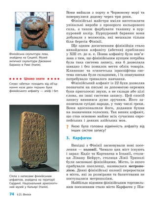 74 §25. Фінікія
Вони вийшли з порту в Червоному морі та
повернулися додому через три роки.
Фінікійські майстри вміли виготовляти
унікальні вироби з прозорого кольорового
скла, а також фарбувати тканину в пур-
пуровий колір. Пурпуровий барвник вони
добували з молюсків, які мешкали тільки
біля берегів Фінікії.
Ще одним досягненням фінікійців стало
винайдення алфавіту (абетки) приблизно
у XIII ст. до н. е. Поява алфавіту була по­
в’я­
зана з тим, що фінікійським купцям потрібна
була така система запису, яка б дозволяла
швидко і без помилок вести облік товарів.
Клинопис та єгипетська ієрогліфічна сис-
тема письма були складними, і їх опанування
потребувало тривалого навчання.
Фінікійський алфавіт із 22 букв дозволяв
позначати на письмі за допомогою окремих
букв приголосні звуки, а не склади або цілі
слова, як інші системи запису. Цей спосіб
запису виявився дуже зручним. Його за-
позичили сусідні народи, у тому числі греки.
Вони вдосконалили його, додавши букви
на позначення голосних. Так виник алфавіт,
що став основою майже всіх сучасних євро-
пейських і деяких азійських мов.
? Якою була головна відмінність алфавіту від
інших систем запису?
3. Карфаген
Вихідці з Фінікії засновували нові посе-
лення — колонії. Чимало цих міст існують
і зараз: Кадіс та Картахена в Іспанії, столи-
ця Лівану Бейрут, столиця Лівії Триполі
були засновані фінікійцями. Місто, із якого
прибували поселенці, називалося метропо-
лією. Деякі фінікійські колонії переростали
в міста, які за розмірами та багатствами не
поступалися метрополіям.
Найбільш відомим фінікійським торговель-
ним поселенням стало місто Карфаген у Пів-
Фінікійська скульптура лева,
знайдена на Сицилії. Музей
античної скульптури Джованні
Баракко в Римі (Італія).
Стела з написами фінікійським
алфавітом, знайдена на території
Сардинії. Національний археологіч­
ний музей у Кальярі (Італія).
Цікаво знати
Слово «абетка» походить від об’єд­
нання назв двох перших букв
фінікійського алфавіту — алеф і бет.
 
