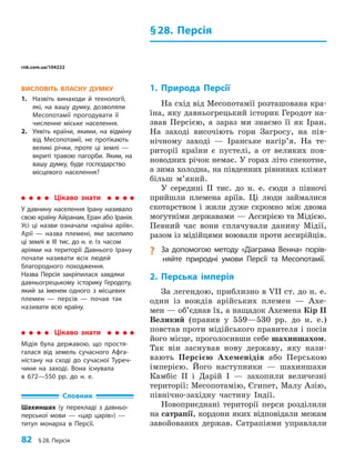 82 §28. Персія
§28. Персія
1. Природа Персії
На схід від Месопотамії розташована кра-
їна, яку давньогрецький історик Геродот на-
звав Персією, а зараз ми знаємо її як Іран.
На заході височіють гори Загросу, на пів-
нічному заході — Іранське нагір’я. На те-
риторії країни є пустелі, а от великих пов­
новодних річок немає. У горах літо спекотне,
а зима холодна, на південних рівнинах клімат
більш м’який.
У середині II тис. до н. е. сюди з півночі
прийшли племена аріїв. Ці люди займалися
скотарством і жили дуже скромно між двома
могутніми державами — Ассирією та Мідією.
Певний час вони сплачували данину Мідії,
разом із мідійцями воювали проти ассирійців.
? За допомогою методу «Діаграма Венна» порів­
няйте природні умови Персії та Месопотамії.
2. Перська імперія
За легендою, приблизно в VII ст. до н. е.
один із вождів арійських племен — Ахе-
мен — об’єднав їх, а нащадок Ахемена Кір II
Великий (правив у 559—530 рр. до н. е.)
повстав проти мідійського правителя і посів
його місце, проголосивши себе шахиншахом.
Так він заснував нову державу, яку нази-
вають Персією Ахеменідів або Перською
імперією. Його наступники — шахиншахи
Камбіс II і Дарій I — захопили величезні
території: Месопотамію, Єгипет, Малу Азію,
північно-західну частину Індії.
Новоприєднані території перси розділили
на сатрапії, кордони яких відповідали межам
завойованих держав. Сатрапіями управляли
ВИСЛОВІТЬ ВЛАСНУ ДУМКУ
1. Назвіть винаходи й технології,
які, на вашу думку, дозволяли
Месопотамії прогодувати її
численне міське населення.
2. Уявіть країни, якими, на відміну
від Месопотамії, не протікають
великі річки, проте ці землі —
вкриті травою пагорби. Яким, на
вашу думку, буде господарство
місцевого населення?
Цікаво знати
У давнину населення Ірану називало
свою країну Айранам, Еран або Іранія.
Усі ці назви означали «країна аріїв».
Арії — назва племені, яке заселило
ці землі в III тис. до н. е. Із часом
аріями на території Давнього Ірану
почали називати всіх людей
благородного походження.
Назва Персія закріпилася завдяки
давньогрецькому історику Геродоту,
який за іменем одного з місцевих
племен — персів — почав так
називати всю країну.
Словник
Шахиншах (у перекладі з давньо­
перської мови — «цар царів») —
титул монарха в Персії.
Цікаво знати
Мідія була державою, що простя­
галася від земель сучасного Афга­
ністану на сході до сучасної Туреч­
чини на заході. Вона існувала
в 672—550 рр. до н. е.
rnk.com.ua/104222
 