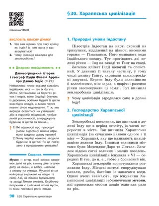 90 §30. Хараппська цивілізація
§30. Хараппська цивілізація
1. Природні умови Індостану
Півострів Індостан на карті схожий на
трикутник, відділений на півночі високими
горами — Гімалаями. Його омивають води
Індійського океану. Тут протікають дві ве-
ликі річки — Інд на заході та Ганг на сході.
Загалом клімат Індії вологий та спекот-
ний. У давнину її значну частину, у тому
числі долину Гангу, вкривали важкопрохід-
ні джунглі. Береги Інду були зеленішими
й вологішими, ніж зараз, а щорічні розливи
річки зволожували ці землі. Тут виникла
землеробська цивілізація.
? Чому цивілізація зародилася саме в долині
Інду?
2. Господарство Хараппської
цивілізації
Землеробські поселення, що виникли в до-
лині Інду ще в період неоліту, із часом пе-
реросли в міста. Так виникла Хараппська
цивілізація (за сучасною назвою одного з її
міст — Хараппи), яку ще називають цивілі-
зацією долини Інду. Іншими великими міс-
тами були Мохенджо-Даро та Лотхал. Зага-
лом відомо сотні великих і малих поселень.
Хараппська цивілізація існувала в VI — се-
редині II тис. до н. е., тобто в бронзовий вік.
Хараппські землероби користувалися роз-
ливами Інду. Місцеві жителі споруджували
канали, дамби, басейни із запасами води.
Однак вчені вважають, що існування Ха-
раппської цивілізації забезпечували мусони,
які приносили сезони дощів один-два рази
на рік.
ВИСЛОВІТЬ ВЛАСНУ ДУМКУ
1. Що вам відомо про таку країну,
як Індія? Із чим вона у вас
асоціюється?
2. Чому іригація важлива для
землеробства?
Джерела повідомляють
Давньогрецький історик
і географ Луцій Флавій Арріан
про Давню Індію (ІІ ст.)
Неможливо точно вказати кількість
індійських міст — так їх багато.
Міста, розташовані на берегах рі­
чок і морів, вони [індійці] будують
із деревини, оскільки будівлі із цегли
внаслідок опадів, а також через
повені річок недовговічні. Ті ж, хто
вирішує оселитися на узвишшях
або в гористій місцевості, позбав­
леній рослинності, споруджують
будинки із цегли та глини…
?
? 1)	
Які відомості про природні
умови Індостану можна отри­
мати завдяки цьому уривку?
2) Чому індійці неохоче зводили
будинки із цегли? Як це пов’я­
зано з природними умовами?
Словник
Мусон — вiтер, який змiнює напря­
мок двiчi на рiк: взимку дме iз сухо­
долу на океан, а влiтку, навпа­
ки,
з океану на суходiл. Мусонні вітри
найкраще виражені на півдні та
сході Азії, на півночі Індійського
та заході Тихого океанів. Особливо
потужним є азійський літній му­
сон,
із яким пов’язані рясні опади.
rnk.com.ua/104224
 
