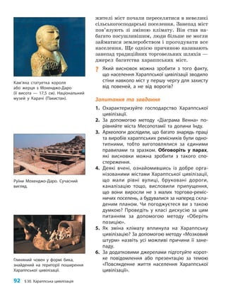 92 §30. Хараппська цивілізація
жителі міст почали переселятися в невеликі
сільськогосподарські поселення. Занепад міст
пов’язують зі зміною клімату. Він став на-
багато посушливішим, люди більше не могли
займатися землеробством і прогодувати все
населення. Ще однією причиною називають
занепад традиційних торговельних шляхів —
джерел багатства хараппських міст.
? Який висновок можна зробити з того факту,
що населення Хараппської цивілізації зводило
стіни навколо міст у першу чергу для захисту
від повеней, а не від ворогів?
Запитання та завдання
1. Охарактеризуйте господарство Хараппської
цивілізації.
2. За допомогою методу «Діаграма Венна» по­
рівняйте міста Месопотамії та долини Інду.
3. Археологи дослідили, що багато знарядь праці
та виробів хараппських ремісників були одно­
типними, тобто виготовлялися за єдиними
правилами та зразком. Обговоріть у парах,
які висновки можна зробити з такого спо­
стереження.
4. Деякі вчені, ознайомившись із добре орга­
нізованими містами Хараппської цивілізації,
що мали рівні вулиці, бруковані дороги,
каналізацію тощо, висловили припущення,
що вони виросли не з малих торгово-реміс­
ничих поселень, а будувалися за наперед скла­
деним планом. Чи погоджуєтеся ви з такою
думкою? Проведіть у класі дискусію за цим
питанням за допомогою методу «Оберіть
позицію».
5. Як зміна клімату вплинула на Хараппську
цивілізацію? За допомогою методу «Мозковий
штурм» назвіть усі можливі причини її зане­
паду.
6. За додатковими джерелами підготуйте корот­
ке повідомлення або презентацію за темою
«Повсякденне життя населення Хараппської
цивілізації».
Глиняний човен у формі бика,
знайдений на території поширення
Хараппської цивілізації.
Руїни Мохенджо-Даро. Сучасний
вигляд.
Кам’яна статуетка короля
або жерця з Мохенджо-Даро
(її висота — 17,5 см). Національний
музей у Карачі (Пакистан).
 