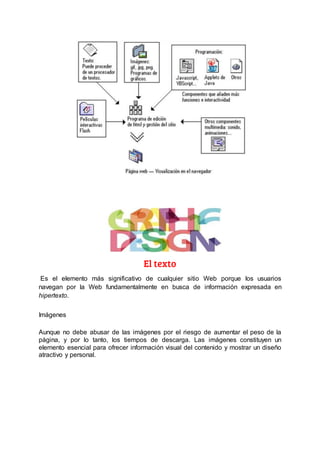 El texto
Es el elemento más significativo de cualquier sitio Web porque los usuarios
navegan por la Web fundamentalmente en busca de información expresada en
hipertexto.
Imágenes
Aunque no debe abusar de las imágenes por el riesgo de aumentar el peso de la
página, y por lo tanto, los tiempos de descarga. Las imágenes constituyen un
elemento esencial para ofrecer información visual del contenido y mostrar un diseño
atractivo y personal.
 