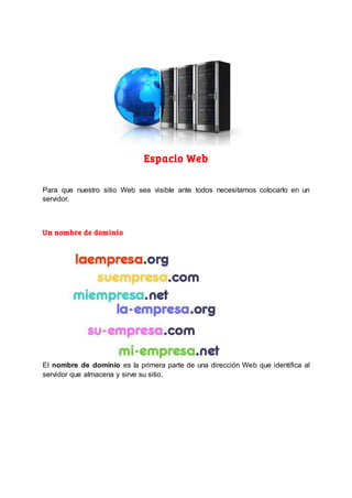 Espacio Web
Para que nuestro sitio Web sea visible ante todos necesitamos colocarlo en un
servidor.
Un nombre de dominio
El nombre de dominio es la primera parte de una dirección Web que identifica al
servidor que almacena y sirve su sitio.
 