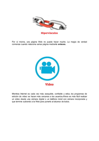 Hipervínculos
Por sí misma, una página Web no puede hacer mucho. La magia de verdad
comienza cuando relaciona varias página mediante enlaces.
Video
Mientras Internet es cada vez más asequible, confiable y veloz, los programas de
edición de video se hacen más cercanos a los usuarios.Ahora es más fácil realizar
un video desde una cámara digital o un teléfono móvil con cámara incorporada y
que termine subiendo a la Web para ponerlo al alcance de todos.
 