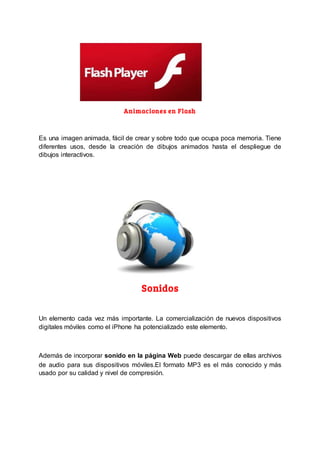 Animaciones en Flash
Es una imagen animada, fácil de crear y sobre todo que ocupa poca memoria. Tiene
diferentes usos, desde la creación de dibujos animados hasta el despliegue de
dibujos interactivos.
Sonidos
Un elemento cada vez más importante. La comercialización de nuevos dispositivos
digitales móviles como el iPhone ha potencializado este elemento.
Además de incorporar sonido en la página Web puede descargar de ellas archivos
de audio para sus dispositivos móviles.El formato MP3 es el más conocido y más
usado por su calidad y nivel de compresión.
 