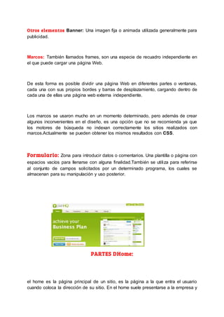 Otros elementos Banner: Una imagen fija o animada utilizada generalmente para
publicidad.
Marcos: También llamados frames, son una especie de recuadro independiente en
el que puede cargar una página Web.
De esta forma es posible dividir una página Web en diferentes partes o ventanas,
cada una con sus propios bordes y barras de desplazamiento, cargando dentro de
cada una de ellas una página web externa independiente.
Los marcos se usaron mucho en un momento determinado, pero además de crear
algunos inconvenientes en el diseño, es una opción que no se recomienda ya que
los motores de búsqueda no indexan correctamente los sitios realizados con
marcos.Actualmente se pueden obtener los mismos resultados con CSS.
Formulario: Zona para introducir datos o comentarios. Una plantilla o página con
espacios vacíos para llenarse con alguna finalidad.También se utiliza para referirse
al conjunto de campos solicitados por un determinado programa, los cuales se
almacenan para su manipulación y uso posterior.
PARTES DHome:
el home es la página principal de un sitio, es la página a la que entra el usuario
cuando coloca la dirección de su sitio. En el home suele presentarse a la empresa y
 