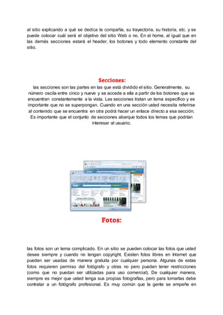 al sitio explicando a qué se dedica la compañía, su trayectoria, su historia, etc. y se
puede colocar cuál será el objetivo del sitio Web o no. En el home, al igual que en
las demás secciones estará el header, los botones y todo elemento constante del
sitio.
Secciones:
las secciones son las partes en las que está dividido el sitio. Generalmente, su
número oscila entre cinco y nueve y se accede a ella a partir de los botones que se
encuentran constantemente a la vista. Las secciones tratan un tema específico y es
importante que no se superpongan. Cuando en una sección usted necesita referirse
al contenido que se encuentra en otra podrá hacer un enlace directo a esa sección.
Es importante que el conjunto de secciones abarque todos los temas que podrían
interesar al usuario.
Fotos:
las fotos son un tema complicado. En un sitio se pueden colocar las fotos que usted
desee siempre y cuando no tengan copyright. Existen fotos libres en Internet que
pueden ser usadas de manera gratuita por cualquier persona. Algunas de estas
fotos requieren permiso del fotógrafo y otras no pero pueden tener restricciones
(como que no puedan ser utilizadas para uso comercial). De cualquier manera,
siempre es mejor que usted tenga sus propias fotografías, pero para tomarlas debe
contratar a un fotógrafo profesional. Es muy común que la gente se empeñe en
 