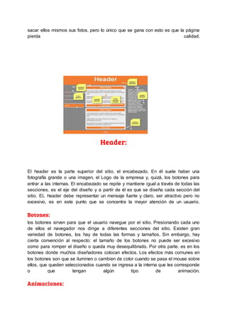 sacar ellos mismos sus fotos, pero lo único que se gana con esto es que la página
pierda calidad.
Header:
El header es la parte superior del sitio, el encabezado. En él suele haber una
fotografía grande o una imagen, el Logo de la empresa y, quizá, los botones para
entrar a las internas. El encabezado se repite y mantiene igual a través de todas las
secciones, es el eje del diseño y a partir de él es que se diseña cada sección del
sitio. EL header debe representar un mensaje fuerte y claro, ser atractivo pero no
excesivo, es en este punto que se concentra la mayor atención de un usuario.
Botones:
los botones sirven para que el usuario navegue por el sitio. Presionando cada uno
de ellos el navegador nos dirige a diferentes secciones del sitio. Existen gran
variedad de botones, los hay de todas las formas y tamaños. Sin embargo, hay
cierta convención al respecto: el tamaño de los botones no puede ser excesivo
como para romper el diseño o queda muy desequilibrado. Por otra parte, es en los
botones donde muchos diseñadores colocan efectos. Los efectos más comunes en
los botones son que se iluminen o cambien de color cuando se pasa el mouse sobre
ellos, que queden seleccionados cuando se ingresa a la interna que les corresponde
o que tengan algún tipo de animación.
Animaciones:
 