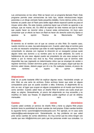 Las animaciones en los sitios Web se hacen con un programa llamado Flash. Este
programa permite crear animaciones de todo tipo, desde introducciones largas
parecidas a un dibujo animado hasta pequeños detalles. Como dijimos arriba, en los
botones se puede usar el Flash para darles algún efecto especial cuando se pasa el
mouse sobre ellos. De esta manera, podemos lograr que el botón se agrande o se
achique, que se mueva, etc. Es difícil de explicar de esta manera así que lo mejor
que puede hacer es recorrer sitios y buscar estas animaciones. Un truco para
comprobar que un efecto se hace con flash es hacer clic derecho sobre él y fijarse si
aparece la opción "Acerca de Macromedia Flash"
Dominio:
El dominio es el nombre con el que se conoce un sitio Web. En nuestro caso,
nuestro dominio es www. top-web-designer.com. Cuando usted elige el nombre para
su sitio es necesario comprobar que éste no esté registrado por otra persona. Para
comprobarlo no alcanza con ingresar la dirección en un navegador porque quizá
alguien tiene ese dominio a su nombre pero no lo está utilizando. Es como si
habláramos de una casa: alguien puede ser propietario de una casa aunque no la
habite o por lo menos eso dice la ley. Para comprobar que el dominio esté
disponible hay que ingresarlo en determinados sitios que se encargan de vender o
registrar dominios. Existen dominios gratis y otros que son pagos, según qué tipo de
dominio usted desee, deberá pagar por él o no. De cualquier manera, el precio de
estos nombres no supera los quince dólares.
Alojamiento:
Este es un punto bastante difícil de explicar algunas veces. Haciéndolo simple: un
sitio Web es una serie de archivos. Estos archivos tienen que estar en alguna
computadora para que se pueda acceder a ellos. Entonces, el alojamiento de su
sitio es eso: el lugar que ocupan en alguna computadora en el mundo que funcione
como servidor. Cuando usted hace un diseño Web le cobran una cuota anual por
alojar su página. Generalmente, el precio del alojamiento es muy accesible y no
modifica en nada sus finazas. El alojamiento puede significar un par de dólares
mensuales y nada más.
Cuentas de correo electrónico:
Cuando usted contrata un servicio de diseño Web y tiene su página Web propia
también tiene la posibilidad de tener cuentas de mail propias. Estas cuentas tendrán
la siguiente forma: sunombre@dominiodesusitio.com. Por ejemplo, en mi caso sería
redactor@top-web-designer.com. Generalmente, no hay problema en que usted
pida varias cuentas de correo electrónico. Es muy común que los sitios tengan una
cuenta que sea info@dominio.com para que las personas envíen sus consultas. Lo
 
