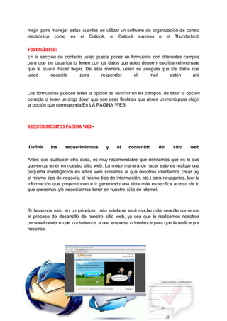 mejor para manejar estas cuentas es utilizar un software de organización de correo
electrónico como es el Outlook, el Outlook express o el Thunderbird.
Formulario:
En la sección de contacto usted puede poner un formulario con diferentes campos
para que los usuarios lo llenen con los datos que usted desee y escriban el mensaje
que le quiera hacer llegar. De esta manera, usted se asegura que los datos que
usted necesita para responder el mail estén ahí.
Los formularios pueden tener la opción de escribir en los campos, de tildar la opción
correcta o tener un drop down que son esas flechitas que abren un menú para elegir
la opción que corresponda.En LA PÁGINA WEB
REQUERIMIENTOS PÁGINA WEB-
Definir los requerimientos y el contenido del sitio web
Antes que cualquier otra cosa, es muy recomendable que definamos qué es lo que
queremos tener en nuestro sitio web. La mejor manera de hacer esto es realizar una
pequeña investigación en sitios web similares al que nosotros intentamos crear (ej.
el mismo tipo de negocio, el mismo tipo de información, etc.) para navegarlos, leer la
información que proporcionan e ir generando una idea más específica acerca de lo
que queremos y/o necesitamos tener en nuestro sitio de internet.
Si hacemos esto en un principio, más adelante será mucho más sencillo comenzar
el proceso de desarrollo de nuestro sitio web, ya sea que lo realicemos nosotros
personalmente o que contratemos a una empresa o freelance para que la realice por
nosotros.
 
