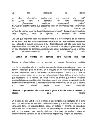 Lo más importante es definir:
a) ¿Qué información publicaremos en nuestro sitio web?
b) ¿Cuál será la estructura de dicha información?
c) ¿Requerimos funciones especiales?, ¿cuáles?
d) ¿Cuál es el estilo gráfico que deseamos tener en nuestro sitio web? (referencias
para los diseñadores)
e) Todo lo anterior, ¿cumple los objetivos de comunicación de nuestra empresa? (en
caso negativo, tratar de ajustarlo o empezar de nuevo)
Una vez que tengamos listos los requerimientos o la idea completa de los mismos,
es necesario que los plasmamos en un documento para que podamos consultarlo
más adelante o incluso enviárselo a los desarrolladores del sitio web para que
tengan una idea más completa de en qué consistirá el trabajo y la puedan emplear
en todo el proceso de generación del sitio web, desde la cotización hasta el periodo
de pruebas/correcciones y la entrega final.
- Definir el nombre de dominio para nuestro sitio web
(Busca la disponibilidad de tu dominio en nuestra herramienta gratuita)
Uno de los aspectos más importantes para nuestro sitio web es elegir un nombre de
dominio apropiado para el mismo. En la mayoría de los casos se prefiere que el
nombre del sitio web sea el mismo nombre de la empresa o marca que lo crea, sin
embargo existen casos en los que ya no hay disponibilidad del nombre de dominio
que representa a la marca. En estos casos se tienen que buscar opciones
representativas que puedan estar disponibles, como por ejemplo las variaciones del
mismo nombre de dominio o distintas extensiones de dominio en las que la palabra
o frase original pueda estar aún disponible.
- Buscar un proveedor adecuado para la generación de nuestro sitio web o
hacerlo uno mismo
En el caso de que usted desee contratar a una compañía especializada en el tema
para que desarrolle su sitio web debe considerar que existen muchos tipos de
compañías tanto en especialidades, como en calidad y tamaño. Es importante
considerar esto al momento de buscar un proveedor para el desarrollo de su sitio
web ya que puede usted solicitar distintas cotizaciones las cuales pueden ser
extremadamente variadas en las estimaciones de precios y tiempos de desarrollo.
 