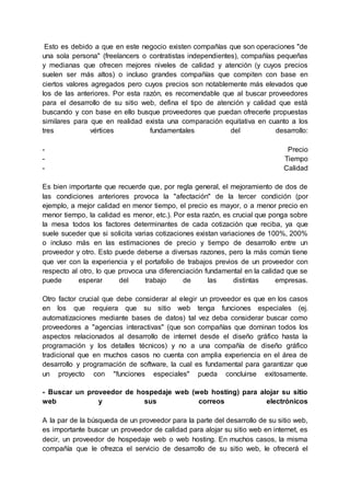 Esto es debido a que en este negocio existen compañías que son operaciones "de
una sola persona" (freelancers o contratistas independientes), compañías pequeñas
y medianas que ofrecen mejores niveles de calidad y atención (y cuyos precios
suelen ser más altos) o incluso grandes compañías que compiten con base en
ciertos valores agregados pero cuyos precios son notablemente más elevados que
los de las anteriores. Por esta razón, es recomendable que al buscar proveedores
para el desarrollo de su sitio web, defina el tipo de atención y calidad que está
buscando y con base en ello busque proveedores que puedan ofrecerle propuestas
similares para que en realidad exista una comparación equitativa en cuanto a los
tres vértices fundamentales del desarrollo:
- Precio
- Tiempo
- Calidad
Es bien importante que recuerde que, por regla general, el mejoramiento de dos de
las condiciones anteriores provoca la "afectación" de la tercer condición (por
ejemplo, a mejor calidad en menor tiempo, el precio es mayor, o a menor precio en
menor tiempo, la calidad es menor, etc.). Por esta razón, es crucial que ponga sobre
la mesa todos los factores determinantes de cada cotización que reciba, ya que
suele suceder que si solicita varias cotizaciones existan variaciones de 100%, 200%
o incluso más en las estimaciones de precio y tiempo de desarrollo entre un
proveedor y otro. Esto puede deberse a diversas razones, pero la más común tiene
que ver con la experiencia y el portafolio de trabajos previos de un proveedor con
respecto al otro, lo que provoca una diferenciación fundamental en la calidad que se
puede esperar del trabajo de las distintas empresas.
Otro factor crucial que debe considerar al elegir un proveedor es que en los casos
en los que requiera que su sitio web tenga funciones especiales (ej.
automatizaciones mediante bases de datos) tal vez deba considerar buscar como
proveedores a "agencias interactivas" (que son compañías que dominan todos los
aspectos relacionados al desarrollo de internet desde el diseño gráfico hasta la
programación y los detalles técnicos) y no a una compañía de diseño gráfico
tradicional que en muchos casos no cuenta con amplia experiencia en el área de
desarrollo y programación de software, la cual es fundamental para garantizar que
un proyecto con "funciones especiales" pueda concluirse exitosamente.
- Buscar un proveedor de hospedaje web (web hosting) para alojar su sitio
web y sus correos electrónicos
A la par de la búsqueda de un proveedor para la parte del desarrollo de su sitio web,
es importante buscar un proveedor de calidad para alojar su sitio web en internet, es
decir, un proveedor de hospedaje web o web hosting. En muchos casos, la misma
compañía que le ofrezca el servicio de desarrollo de su sitio web, le ofrecerá el
 