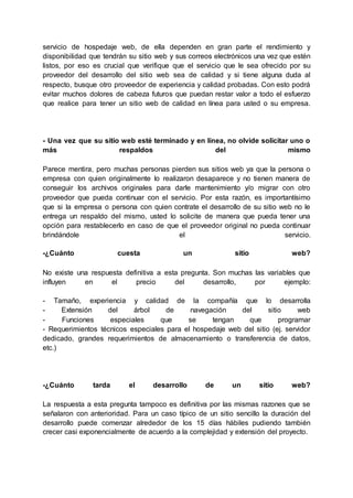 servicio de hospedaje web, de ella dependen en gran parte el rendimiento y
disponibilidad que tendrán su sitio web y sus correos electrónicos una vez que estén
listos, por eso es crucial que verifique que el servicio que le sea ofrecido por su
proveedor del desarrollo del sitio web sea de calidad y si tiene alguna duda al
respecto, busque otro proveedor de experiencia y calidad probadas. Con esto podrá
evitar muchos dolores de cabeza futuros que puedan restar valor a todo el esfuerzo
que realice para tener un sitio web de calidad en línea para usted o su empresa.
- Una vez que su sitio web esté terminado y en línea, no olvide solicitar uno o
más respaldos del mismo
Parece mentira, pero muchas personas pierden sus sitios web ya que la persona o
empresa con quien originalmente lo realizaron desaparece y no tienen manera de
conseguir los archivos originales para darle mantenimiento y/o migrar con otro
proveedor que pueda continuar con el servicio. Por esta razón, es importantísimo
que si la empresa o persona con quien contrate el desarrollo de su sitio web no le
entrega un respaldo del mismo, usted lo solicite de manera que pueda tener una
opción para restablecerlo en caso de que el proveedor original no pueda continuar
brindándole el servicio.
-¿Cuánto cuesta un sitio web?
No existe una respuesta definitiva a esta pregunta. Son muchas las variables que
influyen en el precio del desarrollo, por ejemplo:
- Tamaño, experiencia y calidad de la compañía que lo desarrolla
- Extensión del árbol de navegación del sitio web
- Funciones especiales que se tengan que programar
- Requerimientos técnicos especiales para el hospedaje web del sitio (ej. servidor
dedicado, grandes requerimientos de almacenamiento o transferencia de datos,
etc.)
-¿Cuánto tarda el desarrollo de un sitio web?
La respuesta a esta pregunta tampoco es definitiva por las mismas razones que se
señalaron con anterioridad. Para un caso típico de un sitio sencillo la duración del
desarrollo puede comenzar alrededor de los 15 días hábiles pudiendo también
crecer casi exponencialmente de acuerdo a la complejidad y extensión del proyecto.
 